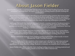 Jason Fielder is really a expert trader and developer in the Triad Trading Formula. He has
     remained "underground" for many of his career, pulling massive profits trading the
                                           marketplace.
   Jason had a revelation whilst attending an advanced trading seminar that most traders
     and trading systems only focus and teach trading methods that work in one kind of
   marketplace situation. Jason realized that his success in trading was because of getting a
       diversified portfolio of methods that adapt to altering marketplace problems.
    Although the truth that markets moving in trend, a counter-trend or breakout mode is
     well-known and understood, traders were approaching their enterprise within the
   wrong way as none from the trading systems provided for versatility and know-how for
                      trading in distinct current market environments.
      As soon as Jason Fielder had this breakthrough, he felt he necessary to assist fellow
    traders take their trading abilities to the following level and show them that this basic
          misunderstanding in their trading enterprise is what's holding them back.
     He has refined his strategic forex trading trading method into what exactly is know
                             because the Triad Trading Formula.
      Jason is dedicated to his students achievement and will stick by your international
         exchange trading education progress each action with the way. It is of utmost
   significance to Jason that his college students eventually accomplish their trading goals.
   Jason Fielder also offers valuable forex trading trading resources, training material and
                     forex trading details on his Forex Effect internet site.
 
