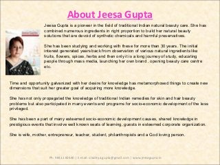 About Jeesa Gupta
Jeesa Gupta is a pioneer in the field of traditional Indian natural beauty care. She has
combined numerous ingredients in right proportion to build her natural beauty
solutions that are devoid of synthetic chemicals and harmful preservatives.
She has been studying and working with these for more than 30 years. The initial
interest generated years back from observation of various natural ingredients like
fruits, flowers, spices, herbs and then only it is a long journey of study, educating
people through mass media, launching her own brand , opening beauty care centre
etc.
Time and opportunity galvanized with her desire for knowledge has metamorphosed things to create new
dimensions that suit her greater goal of acquiring more knowledge.
She has not only propagated the knowledge of traditional Indian remedies for skin and hair beauty
problems but also participated in many events and programs for socio-economic development of the less
privileged.
She has been a part of many esteemed socio-economic development causes, shared knowledge in
prestigious events that involve well known seats of learning, guests in esteemed corporate organization.
She is wife, mother, entrepreneur, teacher, student, philanthropists and a God loving person.
Ph: 98311 82640 | E-mail: siladitya.gupta@gmail.com | www.jeesagupta.in
 