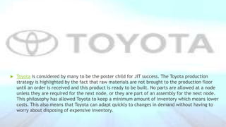  Toyota is considered by many to be the poster child for JIT success. The Toyota production
strategy is highlighted by the fact that raw materials are not brought to the production floor
until an order is received and this product is ready to be built. No parts are allowed at a node
unless they are required for the next node, or they are part of an assembly for the next node.
This philosophy has allowed Toyota to keep a minimum amount of inventory which means lower
costs. This also means that Toyota can adapt quickly to changes in demand without having to
worry about disposing of expensive inventory.
 