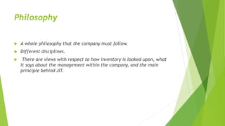 Philosophy
 A whole philosophy that the company must follow.
 Different disciplines.
 There are views with respect to how inventory is looked upon, what
it says about the management within the company, and the main
principle behind JIT.
 