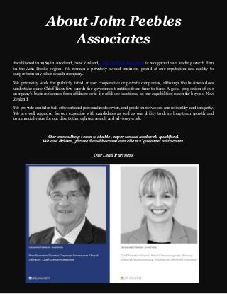 About John Peebles
Associates
Established in 1989 in Auckland, New Zealand, John Peebles Associates is recognized as a leading search firm
in the Asia Pacific region. We remain a privately owned business, proud of our reputation and ability to
outperform any other search company.
We primarily work for publicly listed, major cooperative or private companies, although the business does
undertake some Chief Executive search for government entities from time to time. A good proportion of our
company’s business comes from offshore or is for offshore locations, as our capabilities reach far beyond New
Zealand.
We provide confidential, efficient and personalized service, and pride ourselves on our reliability and integrity.
We are well regarded for our expertise with candidates as well as our ability to drive long-term growth and
commercial value for our clients through our search and advisory work.
Our consulting team is stable, experienced and well qualified.
We are driven, focused and become our clients’ greatest advocates.
Our Lead Partners
 