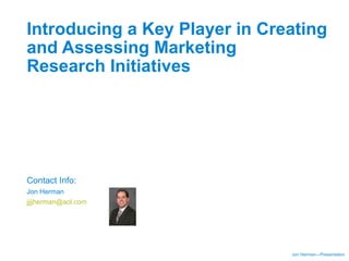 Introducing a Key Player in Creating
and Assessing Marketing
Research Initiatives




Contact Info:
Jon Herman
jjjjherman@aol.com




                               Jon Herman—Presentation
 