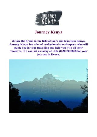 Journey Kenya
We are the brand in the field of tours and travels in Kenya.
Journey Kenya has a lot of professional travel experts who will
guide you in your travelling and help you with all their
resources. SO, contact us today at +254 (0)20 2426888 for your
journey in Kenya.
 