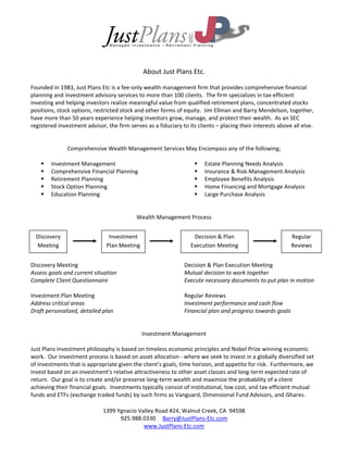  

 

 

 

                                                          
                                               About Just Plans Etc. 
 
Founded in 1983, Just Plans Etc is a fee‐only wealth management firm that provides comprehensive financial 
planning and investment advisory services to more than 100 clients.  The firm specializes in tax‐efficient 
investing and helping investors realize meaningful value from qualified retirement plans, concentrated stocks 
positions, stock options, restricted stock and other forms of equity.  Jim Ellman and Barry Mendelson, together, 
have more than 50 years experience helping investors grow, manage, and protect their wealth.  As an SEC 
registered investment advisor, the firm serves as a fiduciary to its clients – placing their interests above all else.   
 
 
               Comprehensive Wealth Management Services May Encompass any of the following; 
 
     Investment Management                                         Estate Planning Needs Analysis 
     Comprehensive Financial Planning                              Insurance & Risk‐Management Analysis 
     Retirement Planning                                           Employee Benefits Analysis 
     Stock Option Planning                                         Home Financing and Mortgage Analysis 
     Education Planning                                            Large Purchase Analysis 
 
 
                                            Wealth Management Process 
 
 
  Discovery                      Investment                        Decision & Plan                          Regular 
 
  Meeting                       Plan Meeting                     Execution Meeting                          Reviews 
 
 
Discovery Meeting                                           Decision & Plan Execution Meeting 
Assess goals and current situation                          Mutual decision to work together 
Complete Client Questionnaire                               Execute necessary documents to put plan in motion 
                                                             
Investment Plan Meeting                                     Regular Reviews 
Address critical areas                                      Investment performance and cash flow 
Draft personalized, detailed plan                           Financial plan and progress towards goals 
                                                             
                                                             
                                              Investment Management 
 
Just Plans investment philosophy is based on timeless economic principles and Nobel Prize winning economic 
work.  Our investment process is based on asset allocation ‐ where we seek to invest in a globally diversified set 
of investments that is appropriate given the client’s goals, time horizon, and appetite for risk.  Furthermore, we 
invest based on an investment’s relative attractiveness to other asset classes and long‐term expected rate of 
return.  Our goal is to create and/or preserve long‐term wealth and maximize the probability of a client 
achieving their financial goals.  Investments typically consist of institutional, low cost, and tax‐efficient mutual 
funds and ETFs (exchange traded funds) by such firms as Vanguard, Dimensional Fund Advisors, and iShares. 
 
                              1399 Ygnacio Valley Road #24, Walnut Creek, CA  94598 
                                      925.988.0330     Barry@JustPlans‐Etc.com 
                                               www.JustPlans‐Etc.com 
 