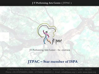 J T Performing Arts Centre ( JTPAC )




                        JT Performing Arts Center - An overview



                       JTPAC – Star member of ISPA
 JT Performing Arts Centre, Choice School Campus , Nadama East, Tripunithura , Kochi – 682301
Phone :+91-9747544055, 0484 – 2775692, 6463319 || Email : info@jtpac.org || web: www.jtpac.org
 