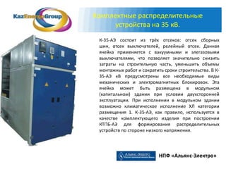 Комплектные распределительные
      устройства на 35 кВ.
 К-35-АЭ состоит из трёх отсеков: отсек сборных
 шин, отсек выключателей, релейный отсек. Данная
 ячейка применяется с вакуумными и элегазовыми
 выключателями, что позволяет значительно снизить
 затраты на строительную часть, уменьшить объемы
 монтажных работ и сократить сроки строительства. В К-
 35-АЭ кВ предусмотрены все необходимые виды
 механических и электромагнитных блокировок. Эта
 ячейка может быть размещена в модульном
 (капитальном) здании при условии двухсторонней
 эксплуатации. При исполнении в модульном здании
 возможно климатическое исполнение ХЛ категории
 размещения 1. К-35-АЭ, как правило, используется в
 качестве комплектующего изделия при построении
 КТПБ-АЭ для формирования распределительных
 устройств по стороне низкого напряжения.




                           НПФ «Альянс-Электро»
 