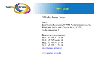 Контакты

ТОО «Kaz Energo Group»

Адрес:
Республика Казахстан, 050002, Алматинская область,
Илийский район, пос. Отеген Батыр (ГРЭС),
ул. Батылханова, 7

Контакты отдела продаж:
Моб.: +7 705 761 71 39
Моб.: +7 707 360 44 13
Моб.: +7 705 103 34 99
Моб.: +7 777 122 20 23
sales@enego-group.kz

www.energo-group.kz
 