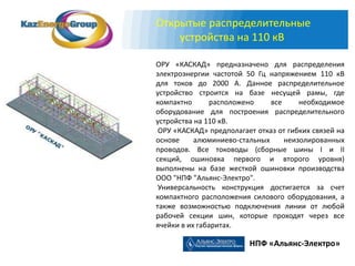 Открытые распределительные
    устройства на 110 кВ

ОРУ «КАСКАД» предназначено для распределения
электроэнергии частотой 50 Гц напряжением 110 кВ
для токов до 2000 А. Данное распределительное
устройство строится на базе несущей рамы, где
компактно       расположено    все     необходимое
оборудование для построения распределительного
устройства на 110 кВ.
 ОРУ «КАСКАД» предполагает отказ от гибких связей на
основе     алюминиево-стальных     неизолированных
проводов. Все тоководы (сборные шины I и II
секций, ошиновка первого и второго уровня)
выполнены на базе жесткой ошиновки производства
ООО "НПФ "Альянс-Электро".
 Универсальность конструкция достигается за счет
компактного расположения силового оборудования, а
также возможностью подключения линии от любой
рабочей секции шин, которые проходят через все
ячейки в их габаритах.

                         НПФ «Альянс-Электро»
 