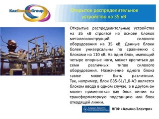 Открытое распределительное
    устройство на 35 кВ

Открытые распределительные устройства
на 35 кВ строятся на основе блоков
металлоконструкций                силового
оборудования на 35 кВ. Данные блоки
более универсальны по сравнению с
блоками на 110 кВ. На один блок, имеющий
четыре опорные ноги, может крепиться до
семи     различных      типов     силового
оборудования. Назначение одного блока
также     может      быть      различным.
Так, например, блок Б35-61/1,0-АЭ является
блоком ввода в одном случае, а в другом он
может применяться как блок линии на
трансформаторную подстанцию или блок
отходящей линии.
                    НПФ «Альянс-Электро»
 