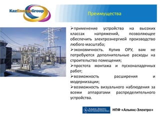 Преимущества

применение устройства на высоких
классах     напряжений,    позволяющее
обеспечить электроэнергией производство
любого масштаба;
экономичность. Купив ОРУ, вам не
потребуются дополнительные расходы на
строительство помещения;
простота монтажа и пусконаладочных
работ;
возможность        расширения        и
модернизации;
возможность визуального наблюдения за
всеми аппаратами распределительного
устройства.

                   НПФ «Альянс-Электро»
 