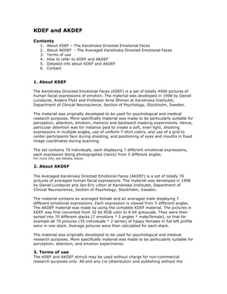 KDEF and AKDEF
Contents
1. About KDEF – The Karolinska Directed Emotional Faces
2. About AKDEF - The Averaged Karolinska Directed Emotional Faces
3. Terms of use
4. How to refer to KDEF and AKDEF
5. Detailed info about KDEF and AKDEF
6. Contact
1. About KDEF
The Karolinska Directed Emotional Faces (KDEF) is a set of totally 4900 pictures of
human facial expressions of emotion. The material was developed in 1998 by Daniel
Lundqvist, Anders Flykt and Professor Arne Öhman at Karolinska Institutet,
Department of Clinical Neuroscience, Section of Psychology, Stockholm, Sweden.
The material was originally developed to be used for psychological and medical
research purposes. More specifically material was made to be particularly suitable for
perception, attention, emotion, memory and backward masking experiments. Hence,
particular attention was for instance paid to create a soft, even light, shooting
expressions in multiple angles, use of uniform T-shirt colors, and use of a grid to
center participants face during shooting, and positioning of eyes and mouths in fixed
image coordinates during scanning.
The set contains 70 individuals, each displaying 7 different emotional expressions,
each expression being photographed (twice) from 5 different angles.
For more info, see Details, below.
2. About AKDEF
The Averaged Karolinska Directed Emotional Faces (AKDEF) is a set of totally 70
pictures of averaged human facial expressions. The material was developed in 1998
by Daniel Lundqvist and Jan-Eric Litton at Karolinska Institutet, Department of
Clinical Neuroscience, Section of Psychology, Stockholm, Sweden.
The material contains an averaged female and an averaged male displaying 7
different emotional expressions. Each expression is viewed from 5 different angles.
The AKDEF material was made by using the complete KDEF material. The pictures in
KDEF was first converted from 32 bit RGB color to 8 bit greyscale. They were then
sorted into 70 different stacks (7 emotions * 5 angles * male/female), so that for
example all 70 pictures (35 individuals * 2 series) of happy females in full left profile
were in one stack. Average pictures were then calculated for each stack.
The material was originally developed to be used for psychological and medical
research purposes. More specifically material was made to be particularly suitable for
perception, attention, and emotion experiments.
3. Terms of use
The KDEF and AKDEF stimuli may be used without charge for non-commercial
research purposes only. All and any (re-)distribution and publishing without the
 