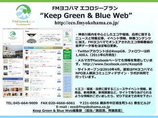 FMヨコハマ エコロジープラン
               “Keep Green & Blue Web”
                     http://eco.fmyokohama.co.jp/

                            　 ・神奈川県内を中心としたエコや環境、自然に関する
                               ニュースと特集記事、イベント情報、映像コンテンツ
                               に加え、FMヨコハマでオンエアされたエコ情報番組の
                               音声データ等をほぼ毎日更新。
                            　 ・Twitterアカウントは＠KeepGB、フォロワーは約
                              1,400人（2011年6月現在）
                            　 ・メルマガやfacebookページでも情報を発信していま
                              す。 http://www.facebook.com/KeepGB
                            　 ・サイトオープンは2010年4月。運営はFMヨコハマと
                              NPO法人横浜コミュニティデザイン・ラボが共同で
                              行っています。


                              ※エコ・環境・自然に関するニュースやイベント情報、新
                              商品、新規事業、新規開業など、サイトで取りあげられる
                              ような情報がございましたら、ぜひ下記までお寄せ下さい

TEL:045-664-9009　FAX:020-4666-6061 　〒231-0056 横浜市中区相生町3-61 泰生ビル2F
                     　　　E-mail：eco@fmyokohama.co.jp
              Keep Green & Blue Web編集部 （担当／廣田清、齊藤真菜）
 