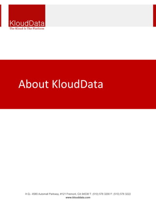 -45720045148500<br />About KloudData<br />The Kloud Is The Platform<br />KloudData Cloud consulting services help reduces cost, complexity and risk while improving operational efficiencies and accelerating business growth with services that are highly scalable and elastic. Our solutions and services instantly adjust to dynamic business demands by provisioning and modifying complex infrastructure in minutes, allowing CIO's to deliver innovation and value on demand. <br />Enterprises have silos of capabilities throughout their server, storage and networking environments leading IT staff to spend more time on operations and maintenance than on providing business value. KloudData Cloud Services enable IT staff to accelerate service delivery and time to market transforming business agility. Our solutions include - <br />,[object Object],vKloud services offers best in class virtualization solution to optimize your IT infrastructure and Data center investments. We have growing expertise in Citrix, VMware, Riverbed and Bluecoat.<br />,[object Object],iKloud (Business Analytics and Intelligence) through our gold partnership with Business Objects and Informatica.<br />,[object Object],eKloud (ERP, Enterprise Architecture and Enterprise Content Management) through our gold partnership with SAP and Troux.<br />,[object Object],mKloud (Enterprise Mobile Management) through our partnership with Sybase Afaria platform and development relationship with Apple (iPhone and iPad), Google (Android), Qualcomm (BrewMP and ARE). <br />We also work with other cloud IAAS and PAAS providers such as SFDC (Force.com and Chatter), Amazon (EC2 and S3), Google (Apps Marketplace and GovCloud) and Microsoft (Azure, Office 365) to develop, integrate and migrate our customer enterprise applications to SAAS.<br />Our KloudData Labs environment enables enterprises to deploy 'tiger teams' on 'skunk works' projects to develop and build rapid prototype / POC (Proof Of Concept) at minimal cost and risk around bleeding edge technologies like Big Data, Hadoop, Hive, Map Reduce, NoSQL, HANA and RubyonRails among others. <br />Some of our major Fortune 1000 clients include Cisco, eBay, AT&T, Pace, DOL, in our target industry verticals – Technology & Telecom, Heathcare and Life science, Banking and Finance and Government. <br />KloudData is an 8(a) certified minority help business working on multiple federal, state and local government initiatives. <br />Headquartered in Freemont CA with offices in Columbia, Maryland, Nagpur, Hyderabad and Pune India allows KloudData to provide Round the Clock delivery and support capabilities.<br />Welcome to KloudData !<br />
