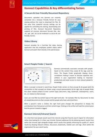 Connecting People-People | People-Content | Content-People



 Konnect Capabilities & Key differentiating factors
 A Secure & User Friendly Document Repository
 Documents uploaded into Konnect are instantly
 converted into a browser friendly format for easy
 viewing without the need to download the files. At
 the same time, powerful security settings can be
 applied for controlling the sharing, downloading and
 printing of files. Konnect Document Repository
 supports all common document formats (like .doc,
 .xls, .ppt, .pdf, .txt ) to be rendered in a secure & user
 friendly manner.


 Video Library
 Konnect provides for a YouTube like video sharing
 application that lets employees publish videos within
 Konnect and watch them directly in the web browser.




 Smart People Finder | Search
                                                             Konnect automatically associates concepts with people
                                                             based on the content they create & the tags used by
                                                             them. The People Finder graphically displays those
                                                             correlations making it easier to discover expertise and
                                                             artifacts in your organization leading to improved
                                                             productivity and easier access to more relevant people &
                                                             knowledge.

 When a concept is entered in search box, People Finder centers on that concept & all people (with the
 connections to that concept) are shown using a visual representation & the right side of people finder
 lists down related artifacts & their content types (document, blog, bookmark, skill/expertise, event,
 etc..) in relation to that concept.

 Users can now filter by content type on the right hand side – for example, filter by ‘documents’ to view
 all related documents to that concept and the people who have submitted them.

 When a person’s name is clicked, the right hand pane changes the perspective to display the
 contributions from that person and their content type. Clicking on the artifact will load the content piece
 that the person created or tagged.


 Konnect Internet/Intranet Search
 It’s a fact that most people would search the internet using their favorite search engine for information
 rather than looking for it in their own intranet. Konnect addresses this by delivering search results from
 within the Intranet right alongside Google search results thus greatly enhancing the quality of search
 results by showing relevant artifacts, discussions, bookmarks, related users and tags (from within the
 organization) for your search query.


                                                                                                                2
   www.mindtree.com | © 2010 MindTree
 