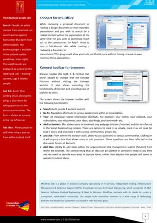 Connecting People-People | People-Content | Content-People




From Outlook people can:        Konnect for MS-Office
                                Applications (Word, Excel & or
                                While reviewing a proposal document
Search: People can select
content from email and run
                                PowerPoint)document or that important
                                reading a design
                                 presentation and you wish to search for a
search queries against           related content within the organization at the
Konnect for that term from       same time? Or you wish to seamlessly reach
                                 out to the communities for help? Want to
within outlook. The
                                 post a blockbuster idea while creating /
Konnect plugin is available      reviewing a document or
in the outlook toolbar           presentation? This plug-in will allow you to do just that & more without having to leave or even
                                 minimize these applications.
panel (top center-right).
The search results are
displayed as a panel on the     Konnect toolbar for browsers
right hand side – showing       Browser toolbar (for both IEExcel & that
                                Applications (Word, & Firefox)
content, tags & related         PowerPoint)
                                allows people to interact with the Konnect
                                Platform without visiting the Konnect
people.
                                website. It also allows extending the
                                functionality of Konnect and providing ease of
Just Ask: Easier than
                                usability to users.
sending email, clicking this
                                The screen shows the browser toolbar with
brings a short form for
                                the following functionality:
asking questions to the
various communities. The          Search (both people & content search)
                                  Go To: Navigation shortcuts to various applications within an organization.
form is shown as a popup
                                  Your: All individual related information shortcuts. For example; your profile, your network, your
in the top left corner             subscription, your documents, your ideas, your blogs, your bookmarks etc.
                                  Add to Konnect: This allows users to bookmark any webpage (intranet/internet) and this is reflected
Add Idea: Allows people to         in the Social Bookmarking module. There are options to mark it as private, mark it as not read (to
add ideas using a pop-up           read it later), and also share it with various communities, project etc.
                                  Just Ask: From within the browser itself, ability to ask questions to various communities. Clicking on
from within outlook itself.
                                   it will pop-up a box that allows users to ask questions. These questions are then reflected in the
                                   discussion forums of Konnect.
                                  Add Idea: Ability to add ideas within the organizational idea management system (Neuron) from
                                   within the browser. The context being that an idea can be sparked in someone’s head at any time
                                   and we need to provide easy ways to capture ideas, rather than assume that people will come to
                                   website to submit ideas.




                                  MindTree Ltd. is a global IT Solutions company specializing in IT Services, Independent Testing, Infrastructure
                                  Management & Technical Support (IMTS), Knowledge Services & Product Engineering, which comprises of R&D
                                  Services, Software Product Engineering & Next In Wireless. MindTree partners with its clients to create a
                                  transparent, value-based relationship. Our people build innovative solutions in a wide range of technology
                                  domains that enable our customers to succeed in their business goals.

                                  India | USA | United Kingdom | Germany | Sweden | Belgium | France | Switzerland | United Arab Emirates | Singapore | Austral ia | Japan | China




                                                                                                                                                                         4
                                  www.mindtree.com | © 2010 MindTree
 