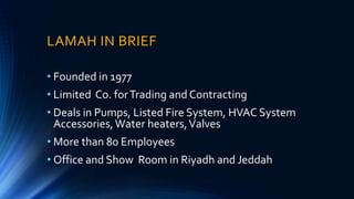 LAMAH IN BRIEF
• Founded in 1977
• Limited Co. forTrading and Contracting
• Deals in Pumps, Listed Fire System, HVAC System
Accessories,Water heaters,Valves
• More than 80 Employees
• Office and Show Room in Riyadh and Jeddah
 