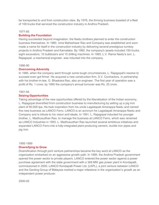 be transported to and from construction sites. By 1976, the thriving business boasted of a fleet
of 100 trucks that serviced the construction industry in Andhra Pradesh.
1977-85
Building the Foundation
Having succeeded beyond imagination, the Naidu brothers planned to enter the construction
business themselves. In 1980, Uma Maheshwar Rao and Company was established and soon
made a name for itself in the construction industry by delivering several prestigious turnkey
projects in Andhra Pradesh and Karnataka. By 1980, the company's assets included 150 trucks,
eight excavators, 10 bulldozers and 15 drilling machines. In 1985, L.V. Rama Naidu's son, L.
Rajagopal, a mechanical engineer, was inducted into the company.
1986-90
Overcoming Adversity
In 1986, when the company went through some tough circumstances, L. Rajagopal's resolve to
succeed even got firmer. He acquired a new construction firm, S.V. Contractors, in partnership
with his brother-in-law, G. Bhaskara Rao, also an engineer. The first year of operation saw a
profit of Rs. 1 crore; by 1990 the company's annual turnover was Rs. 25 crore.
1991-94
Seizing Opportunities
Taking advantage of the new opportunities offered by the liberalisation of the Indian economy,
L. Rajagopal diversified from construction business to manufacturing by setting up a pig iron
plant of 90,000 tpa. He took inspiration from his uncle Lagadapati Amarappa Naidu and named
this new business as LANCO Ferro. LANCO is an acronym for Lagadapati Amarappa Naidu and
Company and is tribute to his vision and ideals. In 1991, L. Rajagopal inducted his younger
brother, L. Madhusudhan Rao, to manage the business at LANCO Ferro, which was renamed
as LANCO Industries in 1993. L. Madhusudhan Rao launched several ambitious initiatives and
expanded LANCO Ferro into a fully-integrated plant producing cement, ductile iron pipes and
pig iron.
1995-1999
Diversifying to Grow
Diversification through joint venture partnerships became the key word at LANCO as the
organization embarked on an aggressive growth path. In 1995, the Andhra Pradesh government
opened the power sector to private players. LANCO entered the power sector against a power
purchase agreement with the state government with a 368 MW gas power plant in Kondapalli,
commissioned in 2000. LANCO Kondapalli Power Ltd. (LKPL), a joint venture between LANCO
and the Genting Group of Malaysia marked a major milestone in the organization’s growth as an
independent power producer.
2000-05
 