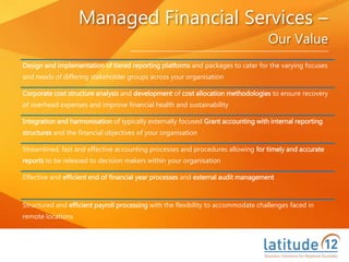 Managed Financial Services –
Our Value
Design and implementation of tiered reporting platforms and packages to cater for the varying focuses
and needs of differing stakeholder groups across your organisation
Corporate cost structure analysis and development of cost allocation methodologies to ensure recovery
of overhead expenses and improve financial health and sustainability
Integration and harmonisation of typically externally focused Grant accounting with internal reporting
structures and the financial objectives of your organisation
Streamlined, fast and effective accounting processes and procedures allowing for timely and accurate
reports to be released to decision makers within your organisation
Effective and efficient end of financial year processes and external audit management
Structured and efficient payroll processing with the flexibility to accommodate challenges faced in
remote locations
 