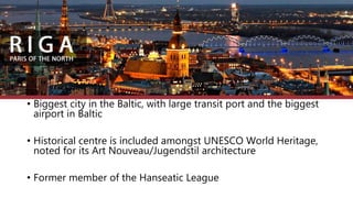 Capital City Riga
• Biggest city in the Baltic, with large transit port and the biggest
airport in Baltic
• Historical centre is included amongst UNESCO World Heritage,
noted for its Art Nouveau/Jugendstil architecture
• Former member of the Hanseatic League
 