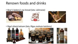 Renown foods and drinks
• Bear’s bakery’s rye bread (latv. Lāčmaize)
• Riga’s black balsam (latv. Rīgas melnais balzāms)
 