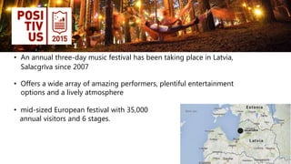 • An annual three-day music festival has been taking place in Latvia,
Salacgrīva since 2007
• Offers a wide array of amazing performers, plentiful entertainment
options and a lively atmosphere
• mid-sized European festival with 35,000
annual visitors and 6 stages.
 