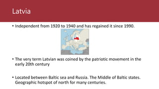 Latvia
• Independent from 1920 to 1940 and has regained it since 1990.
• The very term Latvian was coined by the patriotic movement in the
early 20th century
• Located between Baltic sea and Russia. The Middle of Baltic states.
Geographic hotspot of north for many centuries.
 