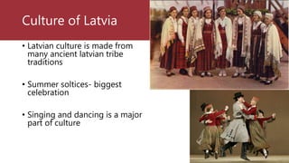 Culture of Latvia
• Latvian culture is made from
many ancient latvian tribe
traditions
• Summer soltices- biggest
celebration
• Singing and dancing is a major
part of culture
 