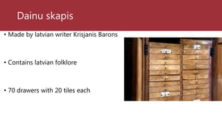 Dainu skapis
• Made by latvian writer Krisjanis Barons
• Contains latvian folklore
• 70 drawers with 20 tiles each
 