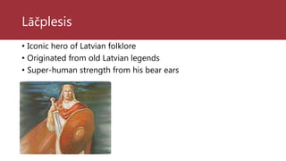 Lāčplesis
• Iconic hero of Latvian folklore
• Originated from old Latvian legends
• Super-human strength from his bear ears
 