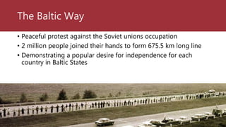 The Baltic Way
• Peaceful protest against the Soviet unions occupation
• 2 million people joined their hands to form 675.5 km long line
• Demonstrating a popular desire for independence for each
country in Baltic States
 