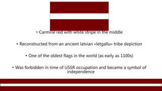 • Carmine red with white stripe in the middle
• Reconstructed from an ancient latvian «letgallu» tribe depiction
• One of the oldest flags in the world (as early as 1100s)
• Was forbidden in time of USSR occupation and became a symbol of
independence
 