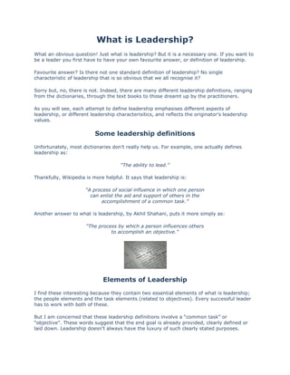 What is Leadership?<br />What an obvious question! Just what is leadership? But it is a necessary one. If you want to be a leader you first have to have your own favourite answer, or definition of leadership.<br />Favourite answer? Is there not one standard definition of leadership? No single characteristic of leadership that is so obvious that we all recognise it?<br />Sorry but, no, there is not. Indeed, there are many different leadership definitions, ranging from the dictionaries, through the text books to those dreamt up by the practitioners.<br />As you will see, each attempt to define leadership emphasises different aspects of leadership, or different leadership characterisitics, and reflects the originator's leadership values.<br />Some leadership definitions<br />Unfortunately, most dictionaries don’t really help us. For example, one actually defines leadership as:<br />“The ability to lead.”<br />Thankfully, Wikipedia is more helpful. It says that leadership is:<br />“A process of social influence in which one personcan enlist the aid and support of others in theaccomplishment of a common task.”<br />Another answer to what is leadership, by Akhil Shahani, puts it more simply as:<br />“The process by which a person influences othersto accomplish an objective.”<br />Elements of Leadership<br />I find these interesting because they contain two essential elements of what is leadership; the people elements and the task elements (related to objectives). Every successful leader has to work with both of these.<br />But I am concerned that these leadership definitions involve a “common task” or “objective”. These words suggest that the end goal is already provided, clearly defined or laid down. Leadership doesn’t always have the luxury of such clearly stated purposes. Sometimes leaders and followers evolve these together, with the leader consulting others to gather opinion and win support.<br />I prefer to think of leaders as providing direction (that is, a dream of an ideal future or a “vision”) which may then be crystallised into a quot;
 HYPERLINK quot;
http://www.learn-to-be-a-leader.com/smart-goals.htmlquot;
 common goalquot;
 and objectives, perhaps involving some of the followers in doing so. But here we are touching on the idea of  HYPERLINK quot;
http://www.learn-to-be-a-leader.com/leadership-styles.htmlquot;
 leadership style . And thats for another part of the website.<br />So, lets have another go at defining what is leadership.<br />More definitions<br />Turning now to the text books, Peter Drucker, in “The Leader of the Future”, says:<br />“The only definition of a leader issomeone who has followers.”<br />While Peter Maxwell, in “21 Irrefutable Laws of Leadership”, says:<br />“Leadership is influence - nothing more, nothing less.”<br />My own leadership definition, based upon my own experiences, studies and observation as a practitioner, is that:<br />“A leader is someone whose direction and approachother people are willing to follow.”<br />And therefore, leadership is:<br />“Influencing others to follow a given direction.”<br />Implications for Leaders<br />This definition of what is leadership carries a number of implications. First, within an organisation leaders are not always managers or supervisors, formally appointed by others.<br />In fact, this is one way of distinguishing between managers and leaders; managers are appointed from above (ie, by more senior management), leaders are appointed (or anointed?) from below (ie, by their followers).<br />To really grasp what this means, think of terms like “Ring leader” to describe someone who leads a group of people into trouble. Ring leaders are not appointed from above but from within the group. We also talk of some people as being a “Bad influence”. We are concerned about people who are a bad influence because, once again, we recognise their ability to lead others into trouble.<br />Ring leaders and bad influences are clearly not appointed, but they are most definitely followed.<br />Secondly, leaders don’t even need to have responsibility for a team. Sometimes people are recognised as having leadership characteristics or qualities by others, who then simply choose to follow what the person says or does. Good examples are people who lead religious (such as Jesus Christ), revolutionary (such as Napoleon) or civil rights (such as Martin Luther King) movements.<br />Another implication is that being a manager does not make you a leader. A manager may have excellent skills in organising work, creating policies and procedures, following disciplines and delivering services. But if others don’t willingly follow their lead, they are not a leader.<br />So, leaders must offer others (their followers) a cause, direction or objective that is interesting, attractive or satisfying enough for others to wish to follow.<br />Finally, is a leader created, or is leadership defined, by giving someone a job title? No, it’s defined by what a person is (their qualities), what they have learned (their skills) and what they do (their actions). Others recognise these attributes and choose, willingly, to follow.<br />So, to answer the question quot;
what is leadership?quot;
, leadership is:<br />“Influencing others to follow a given direction.”<br />And it can be thrilling, challenging, scary, satisfying, humbling and very rewarding!<br />Leadership versus ManagementIs there a Difference between Leading and Managing?<br />My focus on Learn-to-be-a-Leader.com is on leadership versus management. But are these just different words that really mean the same thing? Some organisations seem to use the term leader as a more fashionable term for a manager. But there is a difference between the two roles, although please remember that many people combine both in one job.<br />I believe:<br />“A leader is someone whose direction and approachother people are willing to follow.”<br />And therefore, I see leadership as:<br />“Influencing others to follow a given direction.”<br />The body that was set up in the UK to define national standards for managers (the Management Charter Initiative, or MCI) defined the role of the manager as:<br />“Helping the organisation to achieve its objectivesand to continually improve its performance”<br />Although the MCI no longer exists, its successor, the  HYPERLINK quot;
http://www.management-standards.org/quot;
  quot;
_blankquot;
 Management Standards Centre, has continued to use this definition.<br />Same difference?<br />At the core of this definition management is about purpose, structure, disciplines, processes, delivery and the mechanics of an organisation. We can contrast this with leadership, which is about vision, direction, influence, communication and the aspirations of people.<br />Ancient Romans and Anglo Saxons<br />One way of thinking about leadership versus management is to consider the differences between the Ancient Romans and the Anglo Saxons. The Ancient Romans were structured, well organised and disciplined. They were role models for management. The Anglo Saxons operated as small tribes, led by charismatic chieftains who ruled by the will of their people and based on loyalties to a territorial ideal. Their style exemplified leadership.<br />Authority and power<br />Managers get their authority and power from being appointed to a position by more senior managers. Leaders get their authority and power from being able to influence and persuade others to follow them.<br />This is why I often refer to leaders being recognised as such by their followers. In fact, they can’t be leaders until they have people to follow them!<br />This point about authority does raise the possibility of conflict between those appointed (ie, managers) and those anointed (ie, leaders). But thats a very different meaning of management versus leadership!<br />Short, medium or long term view<br />Another difference between leadership versus management is that managers, as disciplined organisers and deliverers, often have to focus on the short to medium term whereas leaders, who provide vision and direction, are primarily concerned with the medium to long term.<br />Perhaps I am oversimplifying this distinction but it might help us to understand that leadership versus management are two different, if related, functions.<br />Things right or right thing?<br />You might have heard the saying that  HYPERLINK quot;
http://www.learn-to-be-a-leader.com/right-thing.htmlquot;
  quot;
Click here to read more about thisquot;
 “Managers do things right, leaders do the right thing.”<br />To put it another way, managers concentrate on tasks, rules and compliance (that is, doing things right) while leaders concentrate on people, principles and purpose (that is, doing the right thing).<br />Separate and distinct, or related?<br />These various distinctions between leadership versus management might come across as suggesting that leadership and management are completely separate. In reality, actual people don't do either one or the other. They probably do some of each.<br />Strictly speaking its not leadership versus management. The two are not separate or bipolar. They overlap. You can think of them as on a continuum with many steps between the extremes.<br />Think of the distinctions as the two ends of a slider control that can be adjusted to emphasise one function or the other. Each leader / manager will adopt an approach somewhere between the two extremes, reflecting their skills and preferred management or  HYPERLINK quot;
http://www.learn-to-be-a-leader.com/leadership-styles.htmlquot;
  quot;
Click here to read an introduction to Leadership Stylequot;
 leadership style.<br />Skills and qualities<br />Just as the role and functions of leaders and managers are different, so are the skills and qualities that people need to be good at each. I will examine the  HYPERLINK quot;
http://www.learn-to-be-a-leader.com/leadership-skills.htmlquot;
 skills and HYPERLINK quot;
http://www.learn-to-be-a-leader.com/leadership-qualities.htmlquot;
 qualities of a leader in detail elsewhere but just think what skills (things people can do) and qualities (things that people are) a good manager will need.<br />They might include:<br />Understanding  HYPERLINK quot;
http://www.learn-to-be-a-leader.com/smart-goals.htmlquot;
 goals and objectives<br />Well organised<br />Able to prioritise and plan<br />Good communicator<br />Works with groups and individuals<br />Decision maker<br />Works to systems, processes and procedures<br />Monitors, reviews and improves.<br />And so on.<br />Looking at this list, you might put some (but probably not all) of these items on a similar list for leaders. The two roles have their distinctive features but do overlap!<br />In practice many people are good managers as well as good leaders. But it is also true that many good managers are not so good at leadership and many good leaders are not so good at management!<br />An example from the television<br />As I was writing this page, my family were watching a programme on the television. It featured a businessman setting up a new hotel.<br />His vision was for a different style of hotel, totally flexible to demanding and wealthy guests who expected all services at any hour of the day or night. He challenged conventional approaches, was flamboyant and his staff and suppliers had many difficulties working with him.<br />When he interviewed candidates for the position of general manager, he realised that he needed someone with different skills to his own. He looked for someone who excelled at being disciplined, organised and customer focussed.<br />To put it another way, he sought a “manager” to complement him as a “leader”, who would concentrate on management versus leadership - the latter rather then the former seeming to be what he enjoyed doing!.<br />Leader and manager partnerships<br />Many strong leaders rely on a very different person as their “number two”. They choose someone who complements them in that they have a very different personality, skill set and ways of working. In short, someone who is an excellent manager. These partnerships can often become very inter-dependent with the two people concerned moving jobs from organisation to organisation together.<br />In conclusion ...<br />To wrap this up, is there a difference between leadership versus management? Yes, but the two are related, they overlap and many people combine both roles, just emphasising one more than the other.<br />So, while I am going to focus on leadership, in Learning-to-be-a-Leader, we might well get the added benefit of also learning some useful stuff about management.<br />Leadership TheoriesAn overview in everyday language<br />OK. Why a page on leadership theories? After all, I said that I would help you learn the easy way, and that I would make learning to be a leader a practical process.<br />Yes, that’s true. But it will help if you can refer to some of the key theories of leadership, and their assumptions and implications, as you learn the practical things.<br />My approach to leadership theory is to give you some pointers on this page, and then (as I develop the pages – please be patient) the chance to link into some more detail. If you want to learn more you can then read the original work and even buy the book (t-shirt, baseball hat, etc, if they are available).<br />The choice is yours. So, here we go.<br />1. Naturalistic theories<br />Naturalistic theories of leadership were the first to develop. They were built on the idea that leaders were born, not made.<br />The earliest naturalistic theory was not really a theory as such, just a set of beliefs and assumptions. Every so often a society or culture threw up a great person who provided outstanding leadership. Just think of these examples:<br />Jesus Christ, the Messiah promised to the Jews.<br />King Arthur, a king who will unite Britain, defeat its foes and return when needed.<br />William Wallace, the liberator of Scotland against the English.<br />Abraham Lincoln, Who ended slavery in the USA.<br />Ghandi, the peace maker who held together the fragile alliance in India at the time of independence.<br />At the time that people believed this explanation of leadership, in most societies the great leader was normally a man. One example of an exception was Boudicca, the queen of the Icene in ancient Britain.<br />The belief or assumption was that such greatness could not have been learned but was inherent, part of their genetic make up. It was probably hereditary (or so it was believed)! This is one reason why ruling or aristocratic families emerged.<br />As the scientific method began to be applied to psychology, the study of human behaviour, a new naturalistic approach to leadership theories emerged – trait theory.<br />The trait theory of leadership still assumes that leaders are born, not made. But it sought to identify those personality traits associated with the best leaders, to help understand leadership and to identify people who, ahving the same traits, could (it was assumend) make good leaders. Trait theory still has its adherents. Some  HYPERLINK quot;
http://www.learn-to-be-a-leader.com/psychometrics.htmlquot;
 psychometric instruments used in the recruitment of leaders were built on the idea of inherent or “built in” traits.<br />2. Functional leadership theories<br />Functional leadership theories are based on very different assumptions. They focus on what leaders actually do. That is, their actions or functions.<br />One of the best known and most influential of functional theories of leadership, used in many leadership training programmes, is  HYPERLINK quot;
http://www.learn-to-be-a-leader.com/john-adair.htmlquot;
 John Adair's quot;
Action-Centred Leadershipquot;
.<br />From here it is a short leap to the belief that if one person can do something, then others can learn to do it. We are now in the world of leaders being made, not born. And we open up the possibility of  HYPERLINK quot;
http://www.learn-to-be-a-leader.com/leadership-development.htmlquot;
 leadership development and planned leadership training.<br />This question of whether leaders are born or made is part of the whole question of whether human behaviour is due to  HYPERLINK quot;
http://www.learn-to-be-a-leader.com/nature-nurture.htmlquot;
 nature or nurture .<br />Functional theories of leadership are developed by studying successful leaders and identifying the actions and behaviours they show. Large studies with lost of data make it possible to correlate the actions with the successful results.<br />3. Situational leadership theories<br />Functional leadership is all very well but it doesn’t help us to deal with changes, different situations and the nature of the people being led.<br />Situational theories of leadership were developed to find good ways of adapting leadership actions to meet the needs of different situations and circumstances.<br />One classic situational model of leadership (  HYPERLINK quot;
http://www.learn-to-be-a-leader.com/situational-leadership.htmlquot;
 Hersey & Blanchard ) is concerned with identifying the ability (or competence) and willingness (commitment or motivation) of those being led, and then determining the best style of leadership to follow. Other approaches (eg,  HYPERLINK quot;
http://www.learn-to-be-a-leader.com/lewin.htmlquot;
 Lewin,  HYPERLINK quot;
http://www.learn-to-be-a-leader.com/tannenbaum-schmidt.htmlquot;
 Tannenbaum & Schmidt) suggest of continuums of leadership style.<br />Leadership style here refers to the broad approach adopted by a leader. A leader's style of leadership is often based on a leader’s own beliefs, personality, experiences, working environment and the situation at the time. Some leaders work within one leadership style. Others are more flexible and can adapt their style of leadership to meet the needs of different situations.<br />4. Autocratic vs Participative leadership theories<br />These theories of leadership developed out of the concept of leadership style. However, they focus very much on the balance of power between the leader and the followers.<br />Autocratic leaders tend to make decisions and impose them on others. They often believe that they are best placed to make the decisions, that others should accept their authority. Some such leaders have certain personality traits, such as a need to be in control of situations. Autocratic leadership is suited to certain situations, such as emergencies or time critical circumstances. But they don’t tend to nurture other people or get the best results from followers who are capable and motivated.<br />Participative leaders consult others and involve them in the decision making process. They may make the final decision but in consulting others they are demonstrating consideration, respect for others and the ability to listen. The assumption behind this approach is that it tends to be appreciated by followers who return the favour by being loyal and committed. Participative leadership also develops other people and builds support for the overall direction, leading to a shared vision and common goals.<br />Participative leaders often also adopt a facilitative leadership style. That is, they empower and encourage others to take make decisions, take action and act with authority, normally within defined boundaries.<br />5. Transactional vs Transformational leadership theories<br />Another way of looking at leadership approaches is to do with the type of work and the relationship between the leader and the follower.<br />Transactional leadership theory is based on transactions or exchanges between the leader and the follower. It assumes that the working relationship is one where the leader issues the work, praises or criticises, rewards or punishes.<br />The follower has little responsibility, other than doing as they are required, correctly. All works well if both leader and follower carry out their part in the transactions as expected.<br />This approach is more often seen in low skilled jobs, where procedures are clearly defined or where there is little change.<br />Transformational leadership theory is all about change. Transformational leaders inspire others to follow a vision. They create opportunities for people to show flair and to take responsibility for new ideas.<br />They are often very extravert, charismatic and strategic. They see the big picture rather than the detail. They inspire great loyalty, providing they succeed. If they fail, or are seen to be hypocritical, the followers may well become disillusioned or cynical.<br />Transformational leadership is more appropriate in fast changing situations, where people have high levels of skill and where the leader can afford to get involved in the detail.<br />6. Moral leadership<br />Moral approaches to leadership emphasise the role of the leader in various moralistic positions, such as:<br />making the world a better place<br />treating people well<br />caring for the environment<br />religious beliefs<br />being true to, and acting consistently with, one’s vision.<br />Various leadership writers have included moral elements in their work. They tend to suggest that leaders are more likely to be successful if they have a positive impact on others - rather than lead others just to benefit themselves.<br />Politicians and religious leaders, in particular, are expected to be moral leaders, partly because they address the issues above or adopt a moralistic platform.<br />Business leaders are perhaps expected to be less moralistic. However, when they do truly act for the good of others in general, and not just themselves and their shareholders, they tend to be highly regarded.<br />Related to moralistic leadership is the idea of  HYPERLINK quot;
http://www.learn-to-be-a-leader.com/leadership-ethics.htmlquot;
 leadership ethics, which are largely to do with the relationship between the leader and their followers.<br />In conclusion …<br />There, it wasn’t so bad after all - was it. Please use the links to look at these leadership theories in more detail and even to get hold of original material by the creators of these theori<br />Leadership SkillsTwo Top Ten Lists for Leaders<br />What are leadership skills? What skills do leaders need to learn to be successful, effective leaders?<br />Before I give my answer to these questions, lets just remember that some people believe that leaders are born, not made. Others believe that HYPERLINK quot;
http://www.learn-to-be-a-leader.com/leadership-qualities.htmlquot;
 qualities are more important than skills - that followers will follow a leader with the right leadership attributes, even if they don't have highly developed skills.<br />My view? I believe that the best leaders are committed enough to develop both the skills and the qualities of good leadership and that one can complement - even compensate for - the other. At least to some extent.<br />So, its really important to learn the skills of leadership. It can give you an edge over the others (who haven't bothered to put in the work that you have).<br />And lets also just remember the difference between skills and qualities. We learn skills. They enable us to do things that we couldn't do before. Qualities describe us as people. We can develop and improve our qualities but we do this mainly through reflection and self-determination.<br />OK, now for the skills. I like to separate the skills of leadership into two lists - those needed by two different leadership types -  HYPERLINK quot;
http://www.learn-to-be-a-leader.com/transform-or-transact.htmlquot;
 transactional leaders and transformational leaders.<br />Transactional leaders work within strategies, structures, policies and processes. Transformational leaders make change happen and are not constrained by current boundaries within organisations.<br />So, here we go. These are my top ten skills that transactional leaders need to be successful:<br />Setting  HYPERLINK quot;
http://www.learn-to-be-a-leader.com/smart-goals.htmlquot;
 goals and objectives.<br />Planning tasks and activities to meet goals.<br />Communicating with teams and individuals.<br />Recognising other peoples' strengths, limitations and potential.<br />Organising work and delegating to others.<br />Inspiring (motivating,  HYPERLINK quot;
http://2fb22ae5i6cxava48mx9x7wqf5.hop.clickbank.net/?tid=PERSUASIONBLACKBOOKquot;
  quot;
newquot;
 persuading) others to act to meet goals.<br />Giving and receiving feedback.<br />Reviewing performance.<br />Resolving problems.<br />Continually improving processes.<br />And these are my top ten skills for transformational leaders:<br />Creating a long-term vision of success.<br />Creating strategies and plans.<br />Thinking creatively.<br /> HYPERLINK quot;
http://2fb22ae5i6cxava48mx9x7wqf5.hop.clickbank.net/?tid=PERSUASIONBLACKBOOKquot;
  quot;
newquot;
 Inspiring others to act in accord with the vision.<br /> HYPERLINK quot;
http://305ddibwbh0m3q49ezvwtat8l9.hop.clickbank.net/?tid=OBAMASPEAKINGSKILLSquot;
  quot;
newquot;
 Communicating direction.<br />Facilitating change.<br />Building consensus.<br />Developing teams and individual talents.<br />Driving achievement and performance.<br />Reviewing and celebrating success.<br />The key thing about all skills - including the skills of good leadership - is that they can be learned, and improved with practice. On this site I will point you towards resources and development methods that will help you learn these essential leadership skills.<br />Leadership QualitiesMy favourite list - and others<br />There is no one definitive list of leadership qualities. You really have to choose the one you like best.<br />What I do here is give you my favourite list - and some links to a few others. That way you can get the general picture of the commonly agreed qualities, or leadership attributes, that effective leaders have, or require.<br />First though, what is a quality and how does it differ from a skill? A quality describes you as a person, whereas a skill describes something that you have learned to be able to do.<br />Lets take a driving example. Drivers have to learn to control the car, to direct it to where they wish to go, adjust its speed and handle traffic. These are skills.<br />But good drivers also need some qualities such as being attentive, careful, respectful of other road users. These qualities can be improved and developed but they still describe the person, rather than any skills or techniques that the person has learned to be able to do.<br />Nevertheless, in any lists of skills and qualities of leaders, you will still find considerable duplication and crossover!<br />What I like about leadership qualities is their aspirational, almost noble, essence. Just thinking about them can bring out the best in people.<br />In looking at these lists, just ask yourself quot;
To what extent do I have these qualities and how can I bring them out more in my dealings with others, to be a better leader?quot;
 Qualities tend to be developed through self-reflection and experience.<br />So, here is my favourite list. I think it covers all the major areas and has a good balance. And when I look at the leaders I admire, they have many - even all to some degree - of these qualities.<br />David Hakala's Top Ten Leadership Qualities<br />Clear vision - passionately held, communicated to others, at the centre of the leader's priorities and activities.<br />Integrity - acting outwardly in a manner consistent with their inner values.<br />Dedication - giving what time is needed to achieve the vision, setting the example.<br />Magnaminity - giving others the credit where they deserve it and taking responsibility for failures.<br />Humility - recognising that the leader is not a better person than their followers.<br />Openness - being prepared to listen to new ideas, even if they challenge their own view.<br />Creativity - thinking differently, developing new ideas, encouraging new ideas in others.<br />Fairness - treating everyone consistently and justly, not jumping to conclusions before hearing the facts.<br />Assertiveness - stating what one wants clearly, without aggression, while also respecting others' views.<br />Sense of humour - to relieve tension, diffuse hostility and to engage followers.<br />There are ple<br />What sort of Leader are You?An Introduction to Leadership Styles<br />Leadership styles refers to the broad approach adopted by a leader. All leaders (at least all those leaders who already have followers) have one. If you are already a leader, that includes you. You just might not know what it is yet. But your followers do!<br />Style is often based on a leader’s own beliefs, personality, experiences, working environment and their assessment of the situation at the time.<br />Some leaders work within one style. Others are more flexible and can adapt their style to meet the needs of different situations.<br />So, what determines a leader's preferred leadership style?<br />Decision making<br />A very powerful part of your style of leadership is your need to make decisions. All leaders (including you and me) approach decision making based upon their own beliefs about their responsibility for decisions, as well as their followers' capacity to make decisions.<br />A number of researchers have developed leadership style models based around decision making (eg,  HYPERLINK quot;
http://www.learn-to-be-a-leader.com/lewin.htmlquot;
 Lewin, HYPERLINK quot;
http://www.learn-to-be-a-leader.com/tannenbaum-schmidt.htmlquot;
 Tannenbaum & Schmidt,  HYPERLINK quot;
http://www.learn-to-be-a-leader.com/situational-leadership.htmlquot;
 Hersey & Blanchard ). Each of these models look at a range of styles - from ones in which the leader makes all the decisions (and imposes them on the followers - what we would call an autocratic leadership style) to ones in which the followers are allowed to make decisions on their own (what we would call a facilitative leadership style).<br />A key element in each of these models is the assessment of which style is most appropriate at a given point, and whether the followers are able and willing to make decisions themselves. If the leader miscalculates, the followers are not likely to respond the way the leader would hope!<br />Imagine - you are a capable and experienced person, motivated and wishing to get on (does that sound familiar?). But your leader keeps all decisions to themselves, barks orders and doesn't respond to requests for help. If it sounds implausible, let me assure you - that is exactly what many people experience from leaders who have not learned to be a leader!<br />Another element here is that the more flexible you are as a leader - and the more able you are to judge the needs of the situation - the more likely you are to adopt a style that will work.<br />Personality<br />Personality can be interpreted as the typical ways in which a person behaves. Personality develops as we mature and is normally fairly consistent (or stable) by the time we reach adulthood.<br />As a result we can predict how someone might well behave in different situations, although of course the person concerned always has choice and free will.<br />Some personality factors do influence our leadership style. For example:<br />Outgoing and sociable leaders are more likely to connect with people and communicate with them.<br />Tense leaders are more likely to be anxious about issues and communicate their worries to their followers.<br />Leaders with a high need to be in control are more likely to keep decisions to themselves and to dictate them to others.<br />Leaders who are self-aware, who understand how their personality impacts upon others, are better placed to make good choices and adjust their style when needed. Various  HYPERLINK quot;
http://www.learn-to-be-a-leader.com/psychometrics.htmlquot;
 personality assessment questionnaires can be used to help leaders learn about the effect they have on others. That along with being willing to listen to feedback!<br />Working environment<br />The working environment can have a big impact on the leadership style you might adopt. The two main influences here are:<br />the demands of the organisation, its market, systems and processes<br />the culture of the organisation.<br />Organisations that deal with safety critical products or services, that carry high risk, require fast responses or are coming under attack or criticism are more likely to foster aggressive styles of leadership. Those organisations that encourage continuous improvement and innovation, or which are keen to develop customers, staff and suppliers, are more likely to foster participative styles of leadership.<br />Organisational culture refers to quot;
the way things are done around herequot;
. It is the colective version of individual personality and determines how the organisation's leadership communicate and make decisions. An organisation's culture tends to reinforce compatible styles of leadership in its junior leaders.<br />In conclusion ...<br />So, leadership style is all about the approach you adopt as a leader. There are a number of styles available to you and a number of factors that might influence the style you will adopt. Whether you exercise flexibility and choice is down to you. A wise leader will do so!<br />What is your natural style of leadership and what style, or styles, do you want to develop?<br />Four Steps to Becoming a Leader<br />In 2006 Larry Reynolds published four steps, or qualities, that he believed are essential to leaders in all circumstances and situations.<br />I love this list (and his leadership philosophy)!<br />It makes everything so simple. It is easy to remember and it captures the essence of leadership. Ok, it doesn't cover all of the skills but if you really want to be a leader - work at these four steps and develop the skills around them. You will then be seen as having the essential characteristics of leadership by your followers.<br />Here they are.<br />Challenge the status quo.<br />True leaders do not accept things as they are. They question and challenge what is there now and provoke others to do the same. Sometimes they spend some time out of favour for doing so. If they did not challenge, they would merely be following and would not be leaders.<br />The military, politics, business and sport all have well-known examples of such leaders. Horatio Nelson, Winston Churchill, James Dyson and Alf Ramsey all challenged the received wisdom in their fields and, despite having to face up to sceptics, all are now household names in the UK.<br />Articulate a vision.<br />Challenging the status quo without proposing a more attractive alternative won’t get you known as a leader. Leaders are positive people. As Napoleon said, “Leaders have to be dealers in hope.” Leaders achieve this by developing a vision of a better future.<br />For Nelson it was an England free from the threat of invasion from across the channel. For Churchill it was a future without Nazism. For Dyson it was high performance vacuuming without the inconvenience of a bag. For Ramsey it was an England football side playing as a team and winning the World Cup.<br />According to Reynolds, many company visions fail because they are not clear, exciting and achievable.<br />Win commitment to the vision.<br />Having challenged the status quo, and articulated a vision, the leader now has to win support and commitment for that vision. Successful political leaders know that unless they connect with the hearts and minds of the electorate, the electorate won’t back them. Winning commitment means getting close to people, understanding their needs, concerns and aspirations. It means communicating the vision in a way that makes sense and is believable.<br />Many would argue that Tony Blair well exemplifies the truth of this point; from both his ability to connect to the British electorate when he came to power in 1997 and his loss of that connection over the Iraq war.<br />Do the right thing.<br />Reynolds’ final essential quality of a leader is about the morality and HYPERLINK quot;
http://www.learn-to-be-a-leader.com/leadership-ethics.htmlquot;
 ethics of leadership. With our inquisitorial media, leaders in the public eye cannot get away with allowing their private life to be at odds with how the public, or their followers, expect them to behave. He compares John F. Kennedy and Bill Clinton to demonstrate how private behaviour was hidden from the public in the 1960’s but exposed in the 1990’s.<br />Leaders in less high profile positions should similarly remember that what they say and what they do should be consistent. In my experience, the lack of consistency in senior management behaviour is the most frequently used basis for questioning the intentions behind management initiatives.<br />Trust and respect are only earned over time, yet can be lost in a careless instant. Integrity and ethics have never been more important issues for leaders. And in a more cynical, less deferential, world, leaders who do not walk the talk, who do not act as they wish their followers to act, can find that they no longer have any followers.<br />As with Reynolds’ original paper, I have selected above publicly known leaders to illustrate these qualities and to link the steps. If you can  HYPERLINK quot;
http://www.learn-to-be-a-leader.com/contact-me.htmlquot;
 provide me with examples from your own organisation or experience, I will be very pleased to update this page with their story!<br />My tip for you, learning to be a leader? Use these four steps or qualities, follow them in sequence to develop your leadership thinking. Use the  HYPERLINK quot;
http://www.learn-to-be-a-leader.com/leadership-skills.htmlquot;
 skills and  HYPERLINK quot;
http://www.learn-to-be-a-leader.com/leadership-qualities.htmlquot;
 qualities lists to help you, but follow Larry Reynold's four steps as an easy to remember guide.<br />References<br />What are the seven habits that distinguish highly effective people?<br />Introduction<br />“The Seven Habits of Highly Effective People”, by Stephen Covey, is the title of one of the best selling books of the last few years. It is about personal leadership, from which can follow leadership of others.<br />Covey's work on the seven habits began with a review of “success” literature going back over 200 years. He identified a shift over the last fifty years away from a concentration on character and core values, what he calls the Character Ethic, towards a concentration on behaviour and actions, what he calls the Personality Ethic.<br />Covey’s research led him to propose an approach to successful management called Principle-Centred Leadership and to successful life called Principle-Centred Living. His belief is that we cannot become more successful or better people just by changing our outward behaviour or attitudes. We first have to address our principles, the way we see things in the world around us, our perceptions of others. We will then start behaving towards others in a way that is consistent with those principles.<br />Covey argues that the principles we should adopt are timeless principles that underpin all civilisations, communities, religions and ethical systems. He lists principles such as fairness, integrity, honesty, human dignity, service, quality, excellence, potential, growth, patience, nurturance and encouragement.<br />Covey’s seven habits describe a way of thinking, living and doing that is consistent with these principles. The habits take considerable commitment to achieve. We first have to break old habits and adopt new ones. Covey suggests we work at the seven habits in order as they follow what he calls the maturity continuum, dealing first with dependence, then independence and finally interdependence.<br />The Seven Habits<br />1. Be proactive<br />This habit is about taking control of our lives. It involves :<br />Not allowing our lives to be shaped by other determining factors<br />Accepting responsibility for our actions and for what happens to us<br />Making our own decisions<br />Choosing our response to our circumstances<br />Not seeing our selves as passive victims in others’ games.<br />2. Begin with the end in mind<br />The second of the seven habits is about having clear goals, based upon principles and what we want to be. Covey suggests two ways of clarifying these issues. First, by considering what we would want people to say about us at our funeral. Secondly, by developing a personal mission statement that clarifies what we want our lives to be about.<br />3. Put first things first<br />This habit is about having clear priorities, and spending our time and resources in a manner consistent with those priorities. To help us focus on these priorities, Covey challenges us to identify the one thing that we are not doing now that if we did it on a regular basis, would make a tremendous positive difference to our lives.<br />Covey suggests we should devote our time and energies to those important things that contribute towards achieving our goals, rather than reacting to the urgent things arise from short-term emergencies.<br />4. Think win / win<br />The fourth habit in Covey's list of seven habits is about cooperation rather than competition. While recognising that competition in the market - and between teams - is important, competition within teams or between individuals working to achieve a common goal can be counterproductive.<br />This habit is about achieving mutual benefit for all parties involved. This achieves shared commitment to an agreed course of action, as opposed to resistance and resentment from the loser. Much management thinking is now built on this principle and supply chain management is finding the benefits of this approach.<br />5. Seek first to understand … then to be understood<br />This habit is about the quality of the communication process between two parties. Active listening is about searching for meaning, gathering and clarifying information to develop an understanding from the other’s point of view. Only then can we communicate our thinking and ideas in a way that is likely to be accepted by the other.<br />Just as doctors have to diagnose (listen) before they can prescribe (propose) so we must understand another person’s point before we can suggest a way forward. This is the art of successful selling and well as getting the best out of others.<br />6. Synergise<br />This habit is about valuing and building on differences for ultimate benefit of all. Synergy means that the whole is greater than the sum of its parts.<br />In a meal we do not eat each food type separately, all of one followed by all of the next. We mix foods up and create new flavours. A successful football team is not made up of players with the same strengths. It comprises people of complementary strengths who support each other.<br />In both examples, the whole is greater than the sum of its parts. Something new and unique is created from the interaction of the components. To achieve this, we have to be open to new ideas and new contributions emerging from diverse sources.<br />7. Sharpen the saw<br />The last of the seven habits is about taking time to attend to our self. It involves not being so engrossed in day-to-day activities that we lose sight of the need to replenish our personal resources. It is concerned not just with physical resources but also with our whole being. It is about not driving ourselves so hard that our future ability to live is compromised.<br />In Covey’s terms, this seventh habit is about making the others possible.<br />Developing the Seven Habits<br />Consistent with Covey's view, I believe that the habits have to come out of our personal principles. From that we can change our own behaviour. Others are then more likely to follow us. I have certainly taken on board the seven habits myself and they feature very strongly in my thinking and in my approach to life and to leadership.<br />I have built many training programmes around the Seven Habits, using them to underpin leadership and other related content. If you would like to discuss developing a training programme - that uses the seven habits - for you and your organisation, please  HYPERLINK quot;
http://www.learn-to-be-a-leader.com/contact-me.htmlquot;
 contact me .<br />Leadership QuotesLeaders in their own words<br />For a while now I have been gathering some of the best and most famous leadership quotes together into my own library. Here are my favourites. I have found these quotes on leadership very inspiring - I hope you do to.<br />Of course, some of the leaders are indeed famous and well known. Others you may not have heard of. One of the youngest was a teenage new employee on a team development programme I ran. Her insight and understanding was profound.<br />Some of the quotes are not attributed. If you know who first said it, please let me know using the  HYPERLINK quot;
http://www.learn-to-be-a-leader.com/contact-me.htmlquot;
 contact me form and I will put it right. In just a very cases they are unattributed because they were written by a shy and modest leadership consultant!<br />quot;
The problems with this world cannot possibly be solved by sceptics or cynics whose horizons are limited by the obvious realities. We need people who can dream of things that never were.quot;
 John F. Kennedy (1917 - 1963)<br />quot;
I do not think there is any other quality so essential to success of any kind as the quality of perseverance. It overcomes almost everything, even nature.quot;
 John D. Rockefeller<br />“Not everything that is faced can be changed. But nothing can be changed until it is faced.” James Baldwin<br />“Life is like a ten-speed bicycle. Most of us have gears we never use.” Charles M. Shulz<br />“Success in the marketplace increasingly depends on learning. Yet most people don’t know how to learn.” Chris Argyris<br />“We must be the change we wish to see in the world.” Mahatma Gandhi<br />quot;
A mind is a fire to be ignited, not a vessel to be filled.quot;
 Plutarch<br />“Imagination is more important than knowledge.” Albert Einstein<br />“Vision without action is merely a dream. Action without vision just passes the time. Vision with action can change the world.” Joel A. Barker<br />“The world is moving so fast that the person who says it can’t be done is generally interrupted by the person who is already doing it.” Elbert Hubbard<br />quot;
He who knows not, and knows not that he knows not, is a fool. Shun him. He who knows not, and knows that he knows not, is ignorant. Teach him. He who knows, and knows that he knows, is a wise man. Follow him. He who knows, and knows not that he knows, is asleep. Wake him.quot;
 12th century Arabic saying<br />“If you don’t know where you are going, any road will take you there.” George Harrison<br />quot;
One can discover more about a person in an hour of play than in a year of conversation.quot;
 Plato<br />Work like you don't need the money. Love like you've never been hurt. Dance like nobody's watching. Sing like nobody's listening. Live like it's heaven on earth.<br />quot;
If you want one year of prosperity, grow seeds. If you want ten years of prosperity, grow trees. If you want one hundred years of prosperity, grow people.quot;
 Chinese proverb<br />“Look wide, and even when you think you are looking wide – look wider still.” Robert Baden-Powell (1857–1941), Founder of the Scout Movement<br />“If you measure what you value, then others will value what you measure.”<br />Give each letter of the alphabet a number equal to its position (eg, A = 1 & Z = 26), and add up the numbers for these words - Knowledge, Hard work, Attitude. Only one word adds up to 100%. The others are just not enough !!<br />May there always be work for your hands to do. May your purse always hold a coin or two. May the sun always shine on your window pane. May a rainbow be certain to follow each rain. May the hand of a friend always be near you. May God fill your heart with gladness to cheer you.<br />quot;
Time is limited, so I better wake each morning fresh and know that I have just one chance to live this particular day right, and to string my days together into a life of action and purposequot;
. Lance Armstrong<br />“There are no barriers, only challenges.” Gemma Brown<br />“The one constant in life is change.”<br />“We don’t stop playing because we grow old; we grow old because we stop playing.” George Bernard Shaw<br />“If you don’t want to grow old, then slow down the slowing down process.” Daly Thompson<br />“If you always do what you’ve always done, You’ll always get what you’ve always got.”<br />“The main obstacle to effective communication is the belief that it has already happened.”<br />“I am who I have learned to be. I will be who I choose to be.”<br />“We awaken in others the same attitude of mind we hold toward them.” Elbert Hubbard<br />“My philosophy of life is that if we make up our minds what we are going to make of our lives, then work hard toward that goal, we never lose...” Ronald Reagan (1911-2004), 40th President of the United States<br />Either we are pulling together or we are pulling apart. Winners never quit and quitters never win.<br />“Never doubt that a small group of committed people can change the world. Indeed, it is the only thing that ever has.” Margaret Mead<br />If you are too busy to help those around you succeed, you are too busy.<br />“None of us is as smart as all of us.” Ken Blanchard<br />“The greatest thing in this world is not so much where we are, but in what direction we are moving.” Oliver Wendell Holmes<br />“An investment in knowledge always pays the best interest.” Benjamin Franklin<br />“Don’t find fault, find a remedy.” Henry Ford<br />“He who wishes to secure the good of others, has already secured his own.” Confucius<br />“We are what we repeatedly do. Excellence is not an event but a habit.” Aristotle, 384 – 322 BC<br />“If I have been able to see farther than others, it is because I have stood on the shoulders of giants.” Sir Isaac Newton<br />“Celebrate what you want to see more of.” Tom Peters<br />“The most important single ingredient in the formula of success is knowing how to get along with people.” Thomas Roosevelt<br />“This is the team. We are trying to go to the moon. If you can’t put someone up, please don’t put them down.” NASA motto<br />“Four things come not back: the spoken word, the sped arrow, time past and the neglected opportunity.” Omar Ibnal-Halif<br />“Kind words can be short and easy to speak, But their echoes are truly endless.” Mother Theresa<br />quot;
How you spend your time defines who you are.quot;
 Oprah Winfrey<br />“I keep six honest serving-men (They taught me all I knew); heir names are What and Why and When and How and Where and Who.” Rudyard Kipling<br />“Our doubts are traitors, and make us lose the good we oft might win, by fearing to attempt.” William Shakespeare (1564-1616), English playwright & poet<br />“Learning is not compulsory … neither is survival.” W Edwards Deming (1900–1993)<br />“At one time leadership meant muscle; but today it means getting along with people.” Indira Gandhi<br />“The key to successful leadership today is influence, not authority.” Ken Blanchard<br />“Leadership and learning are indispensable to each other.” John F. Kennedy<br />“The ultimate leader is one who is willing to develop people to the point where they surpass them in knowledge and ability.” Fred A. Manske, Jr<br />“Leadership has a harder job to than just choose sides. It must bring sides together.” Jesse Jackson<br />“A boss creates fear, a leader confidence. A boss fixes blame, a leader corrects mistakes. A boss knows all, a leader asks questions. A boss makes work drudgery, a leader makes it interesting. A boss is interested in themselves, a leader is interested in the group.” Russell H. Ewing<br />“If you don’t know where you are going, it doesn’t matter how long it takes you to get there.” The Mad Hatter’s Tea Party<br />“Systems make it possible, but people make it happen.” Brown & Sharpe<br />“There’s only one way to succeed in anything, and that is to give it everything.” Vince Lombardi<br />“The door of opportunity won’t open unless you do some pushing.”<br />“Pain is temporary. Quitting lasts forever.” Lance Armstrong<br />“I believe life is a series of near misses. A lot of what we ascribe to luck is not luck at all. It's seizing the day and accepting responsibility for your future.” Howard Schultz, Chairman of Starbucks Coffee<br />“The problems that exist in this world can not be solved by the level of thinking that created them.” Albert Einstein<br />“Quality questions create a quality life. Successful people ask better questions, and as a result, they get better answers.” Anthony Robbins<br />“No leader -> no vision. No vision -> no future. No future -> no hope.” Jonas, Paul, Richard, Robin, Sean & Steve<br />“Review for a clearer view.” Cameron, Chris, Jason, Paul, & Ulrika<br />“The future is not ours to take. The future is ours to give.”<br />“Ideals survive through change. They die through inertia in the face of challenge.” Tony Blair<br />“Those who dream by night, in the dusty recesses of their minds, wake in the day to find that it was vanity. But the dreamers of the day act out their dream with open eyes and make it possible.” T.E. Lawrence<br />“Deep within man dwell those slumbering powers. Powers that would astonish him, that he never dreamed of possessing. Forces that would revolutionise his life if aroused and put into action.” Orson Scott Marden<br />“What lies behind us & what lies before us are tiny matters when compared to what lies within us.” Ralph Waldo Emerson<br />“It may be that when we no longer know which way to go we have begun the real journey. The mind that is not baffled is not employed.” Wendell Derry<br />“Our deepest fear is not that we are inadequate. Our deepest fear is that we are powerful beyond measure. It is our light, not our darkness, that most frightens us. We ask ourselves, who am I to be brilliant, gorgeous, talented and fabulous? Actually, who are you not to be.” Nelson Mandela<br />“You see things and you say, ‘Why?’. But I dream things and I say, ‘Why not?’.” George Bernard Shaw<br />“Life is what happens when you are busy making other plans.” John Lennon<br />“Insanity is doing the same thing over & over again and expecting different results.” Albert Einstein<br />“Language most shows a man. Speak that I may see thee.” Ben Johnson<br />“If we learned to walk and talk the way we learn to read and write, everyone would limp and stutter.” Mark Twain<br />“The question is not whether we will die, but how we will live.” Joan Borysenko<br />“Fortune favours the bold.” Aristotle<br />“Learn from yesterday, live for today, hope for tomorrow.” Albert Einstein<br />“The first question which the priest & the Levite asked was, ‘If I stop to help this man, what will happen to me?’ But... the good Samaritan reversed the question. ‘If I do not stop to help this man, what will happen to him?’ ” Martin Luther King, Jr.<br />“You can tell whether a man is clever by his answers. You can tell whether a man is wise by his questions.” Naguib Mahfouz (Winner 1988 Nobel Prize for Literature)<br />“It’s not the strongest that will survive, nor the most intelligent. It’s the most adaptable to change.” Charles Darwin<br />“There is no security on this earth; there is only opportunity.” General Douglas MacArthur<br />“We define integrity as those shared values, attitudes and behaviours that help us to act correctly in our lives and at home, at work and in society.” Roger Steare & Christopher Jamieson<br />“Listen to the fool. You might learn something.” Plato<br />“The mind is like an umbrella. Its most useful when open.” Walter Gropius<br />“It is the mark of an educated man to be able to entertain a thought without accepting it.” Aristotle<br />quot;
Leaders have to be dealers in hope.” Napolean<br />“Start by doing what's necessary; then do what's possible; and suddenly you are doing the impossible.” St Francis of Assisi<br />quot;
There are no secrets to success: don't waste time looking for them. Success is the result of perfection, hard work, learning from failure, loyalty to those for whom you work, and persistence.quot;
 Colin Powell, Former US Secretary of State<br />“Life’s most persistent and urgent question is: What are you doing for others?” Martin Luther King<br />quot;
This became a credo of mine... attempt the impossible in order to improve your work.quot;
 Bette Davis, Actress<br />“What other people do or say is their stuff; how we react is our stuff.”<br />quot;
We trained hard, but it seemed that every time we were beginning to form up in teams, we would be reorganised. I was to learn later in life that we tend to meet any new situation by re-organising. And a wonderful method it can be for creating the illusion of progress while producing confusion, inefficiency and demoralisation.” The Ancient Roman, Petronus Arbitor, Governor of Bithynia<br />“The fishermen know that the sea is dangerous and the storm terrible, but they have never found these dangers sufficient reason for remaining ashore.” Vincent Van Gogh, Painter<br />“Everything can be taken away from a man but one thing; the last of the human freedoms - to choose one’s attitude in any given set of circumstances, to choose one’s own way.” Viktor Frankl, Holocaust survivor & psychiatrist<br />“Live as if you were to die tomorrow. Learn as if you were to live forever.” Gandhi<br />“The only real mistake is the one from which we learn nothing.” John Powell<br />“People often say that motivation doesn’t last. Well, neither does bathing. That’s why we recommend it daily.” Zig Ziglar<br />“Better to light a candle than to curse the darkness.” Chinese proverb<br />“You will find as you look back upon your life that the moments when you have truly lived are the moments when you have done things in the spirit of love.” Henry Drummond, 1851-1897 Scientist, Evangelist and Author<br />“All our dreams can come true, if we have the courage to pursue them.” Walt Disney<br />“A journey of a thousand miles begins with the first step.” Lao Tzu<br />“Life is no brief candle to me. It is a sort of splendid torch which I have got a hold of for the moment, and I want to make it burn as brightly as possible before handing it onto future generations.” George Bernard Shaw<br />“Change starts when someone sees the next step.” William Drayton<br />“The more you praise and celebrate your life, the more there is in life to celebrate.” Oprah Winfrey<br />“All of the great achievers of the past have been visionary figures; they were men and women who projected into the future. They thought of what could be, rather than what already was, and then they moved themselves into action, to bring these things into fruition.” Bob Proctor<br />“A happy person is not a person in a certain set of circumstances, but rather a person with a certain set of attitudes.” Hugh Downs, Veteran Journalist<br />“You can tell more about a person by what they say about others than you can by what others say about them.” Leo Aikman, Writer and Newspaper Editor<br />“Keep away from small people who try to belittle your ambitions. Small people always do that, but the really great people make you feel that you, too, can become great.” Mark Twain, 1835-1910, Writer and Humorist<br />“God, grant me the serenity to accept the things I cannot change, the courage to change the things I can, and the wisdom to know the difference.” Attributed to Reinhold Niebuhr<br />“In all affairs it's a healthy thing now and then to hang a question mark on the things you have long taken for granted.” Bertrand Russell, 1872-1970, Author and Mathematician<br />“A dream you dream alone is only a dream. A dream you dream together is reality.” John Lennon<br />“In the presence of greatness, pettiness disappears. In the absence of a great dream, pettiness prevails.” Robert Fritz Composer, Filmmaker and Author<br />“Never does a man portray his character more vividly than when proclaiming the character of another.” Winston Churchill, 1874-1965<br />“Effective teams realise dreams.” Gary, Haydon, Karl<br />“What we learn today will shape our tomorrow.” Graham, Ian, Mat, Michele<br />“If you always have the same idea, you will always have the same result.” Anna, Jim, Kezban, Nathan<br />“I am only one; but still I am one. I cannot do everything, but still I can do something. I will not refuse to do the something I can do.” Helen Keller, 1880-1968<br />“I can feel guilty about the past, apprehensive about the future, but only in the present can I act. The ability to be in the present moment is a major component of mental wellness.” Abraham Maslow, 1908-1970, Psychologist<br />“No one can make you feel inferior without your consent.” Eleanor Roosevelt, 1884-1962, Former First Lady of the U.S.<br />quot;
The greatest good you can do for another is not just to share your riches, but to reveal to him his own.quot;
 Benjamin Disraeli 1804-1881, Former British Prime Minister<br />“To give real service you must add something which cannot be bought or measured with money, and that is sincerity and integrity.” Douglas Adams<br />“Picture yourself vividly as winning and that alone will contribute immeasurably to success. Great living starts with a picture, held in your imagination, of what you would like to do or be.” Harry Emerson Fosdick, 1878-1969, Minister<br />“We act as though comfort and luxury were the chief requirements of life, when all that we need to make us really happy is something to be enthusiastic about.” Charles Kingsley, 1819 – 1875, Author & Clergyman<br />“You can and should shape your own future; because if you don't someone else surely will.” Joel A. Barker<br />“No one will thank you for taking care of the present if you have neglected the future.” Joel A. Barker<br />“To accomplish great things, we must not only act, but also dream, not only plan, but also believe.” Anatole France, 1844-1924, Novelist<br />“Nurture your mind with great thoughts, for you will never go any higher than you think.” Benjamin Disraeli, 1804-1881, British Statesman and Prime Minister<br />“There is nothing noble in being superior to some other person. True nobility comes from being superior to your previous self.” Hindu proverb<br />“What man is a man that does not make the world better?” Balian, “Kingdom of Heaven”, Twentieth Century Fox Film Corporation, 2005<br />“No person was ever honoured for what they received. Honour has been the reward for what they gave.” Calvin Coolidge, 1872-1933, Former President of the United States<br />“Few things help an individual more than to place responsibility upon them and to let them know that you trust them.” Booker T. Washington, 1856-1915, Educator and Writer<br />“If you want to know your past - look into your present conditions. If you want to know your future - look into your present actions.” Chinese proverb<br />“In times of change, learners inherit the earth, while the learned find themselves beautifully equipped to deal with a world that no longer exists.” Eric Hoffer<br />“One's philosophy is not best expressed in words; it is expressed in the choices one makes. In the long run, we shape our lives and we shape ourselves. The process never ends until we die. And, the choices we make are ultimately our own responsibility.” Eleanor Roosevelt, 1884-1962, Former American First Lady<br />“A hero is an ordinary individual who finds the strength to persevere and endure in spite of overwhelming obstacles.” Christopher Reeve, 1952-2004, Actor and Speaker<br />“The greatest good you can do for another is not just to share your riches, but to reveal to him his own.” Benjamin Disraeli 1804-1881, Former British Prime Minister<br />“There is a tide in the affairs of men which, taken at the flood, leads on to fortune; omitted, all the voyage of their life is bound in shallows and in miseries.” Quote by Julius Caesar, William Shakespeare (1564-1616)<br />“Look wide, beyond your immediate surroundings and limits, and you see things in their right proportion. Look above the level of things around you and see a higher aim and possibility to your work.” Robert Baden-Powell (1857-1941), Founder of the Scout Movement<br />“People think I'm disciplined. It is not discipline. It is devotion. There is a great difference.” Luciano Pavarotti, 1935-2007 Opera Singer<br />“We make a living by what we get, but we make a life by what we give.” Winston Churchill<br />quot;
If you doubt you can accomplish something, then you can't accomplish it. You have to have confidence in your ability, and then be tough enough to follow through.quot;
 Rosslyn Carter, Former First Lady of the United State of America<br />“Far away there in the sunshine are my highest aspirations. I may not reach them, but I can look up and see their beauty, believe in them, and try to follow where they lead.” Louisa May Alcott, 1832-1888, Author<br />“People who consider themselves victims of their circumstances will always remain victims unless they develop a greater vision for their lives.” Stedman Graham, Speaker, Author and Educator<br />“If you know what to do to reach your goal, it’s not a big enough goal.” Bob Proctor, Author and Speaker<br />“It is our attitude at the beginning of a difficult task which, more than anything else, will affect its successful outcome.” William James, 1842-1910, Psychologist, Professor and Author<br />“The greatest glory in living lies not in never falling, but in rising every time we fall.” Nelson Mandela<br />“Really big people are, above everything else, courteous, considerate and generous - not just to some people in some circumstances - but to everyone all the time.” Thomas J. Watson, 1874 - 1956, Founder of IBM<br />“When you face your fear, most of the time you will discover that it was not really such a big threat after all. We all need some form of deeply rooted, powerful motivation - it empowers us to overcome obstacles so we can live our dreams.” Les Brown, Speaker & Author<br />“Things turn out best for the people who make the best of the way things turn out.” Art Linkletter, Radio and TV Personality<br />“It is good to have money and the things that money can buy, but it's good too, to check up once in a while and make sure you haven't lost the things money can't buy.” George Lorimer, 1867-1937, Editor of Saturday Evening Post<br />“Make each day useful and cheerful and prove that you know the worth of time by employing it well. Then youth will be happy, old age without regret and life a beautiful success.” Louisa May Alcott, 1832-1888, Author<br />quot;
You may have a fresh start any moment you choose, for this thing that we call failure is not the falling down, but the staying down.quot;
 Mary Pickford, 1893-1979, Actress and Producer<br />