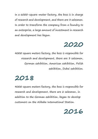 In a 6000-square-meter factory, the boss is in charge
of research and development, and there are 3 salesmen.
In order to transform the company from a foundry to
an enterprise, a large amount of investment in research
and development has begun.
2020
4000 square meters factory, the boss is responsible for
research and development, there are 3 salesmen,
German exhibition, American exhibition, Polish
exhibition, Dubai exhibition.
2018
4000 square meters factory, the boss is responsible for
research and development, there are 2 salesmen, in
addition to the German exhibition, began to develop
customers on the Alibaba International Station.
2016
 