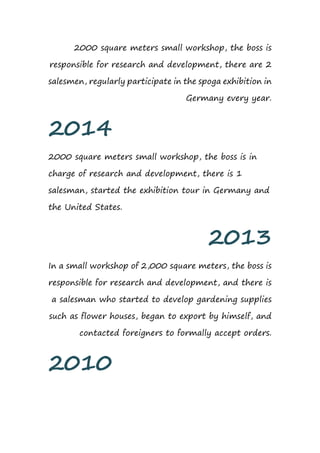 2000 square meters small workshop, the boss is
responsible for research and development, there are 2
salesmen, regularly participate in the spoga exhibition in
Germany every year.
2014
2000 square meters small workshop, the boss is in
charge of research and development, there is 1
salesman, started the exhibition tour in Germany and
the United States.
2013
In a small workshop of 2,000 square meters, the boss is
responsible for research and development, and there is
a salesman who started to develop gardening supplies
such as flower houses, began to export by himself, and
contacted foreigners to formally accept orders.
2010
 
