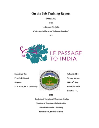 On the Job Training Report
                                    29 May 2012

                                        With

                                 Le Passage To India

                     With a special focus on “Inbound Tourism”

                                        LPTI




Submitted To:                                                Submitted By:

Prof. S. P. Bansal                                           Naveen Verma

Director                                                     MTA 4th Sam

IVS, MTA, H. P. University                                   Exam No: 1579

                                                             Roll No: 443

                                        2012

                       Institute of Vocational (Tourism) Studies

                         Masters of Tourism Administration

                             Himachal Pradesh University

                             Summer hill, Shimla- 171005
 