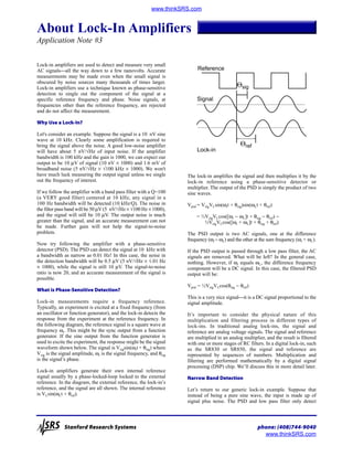 About Lock-In Amplifiers
Application Note #3
www.thinkSRS.com
Stanford Research Systems phone: (408)744-9040
www.thinkSRS.com
Lock-in amplifiers are used to detect and measure very small
AC signalsall the way down to a few nanovolts. Accurate
measurements may be made even when the small signal is
obscured by noise sources many thousands of times larger.
Lock-in amplifiers use a technique known as phase-sensitive
detection to single out the component of the signal at a
specific reference frequency and phase. Noise signals, at
frequencies other than the reference frequency, are rejected
and do not affect the measurement.
Why Use a Lock-In?
Let's consider an example. Suppose the signal is a 10 nV sine
wave at 10 kHz. Clearly some amplification is required to
bring the signal above the noise. A good low-noise amplifier
will have about 5 nV/√Hz of input noise. If the amplifier
bandwidth is 100 kHz and the gain is 1000, we can expect our
output to be 10 µV of signal (10 nV × 1000) and 1.6 mV of
broadband noise (5 nV/√Hz × √100 kHz × 1000). We won't
have much luck measuring the output signal unless we single
out the frequency of interest.
If we follow the amplifier with a band pass filter with a Q=100
(a VERY good filter) centered at 10 kHz, any signal in a
100 Hz bandwidth will be detected (10 kHz/Q). The noise in
the filter pass band will be 50 µV (5 nV/√Hz × √100 Hz × 1000),
and the signal will still be 10 µV. The output noise is much
greater than the signal, and an accurate measurement can not
be made. Further gain will not help the signal-to-noise
problem.
Now try following the amplifier with a phase-sensitive
detector (PSD). The PSD can detect the signal at 10 kHz with
a bandwidth as narrow as 0.01 Hz! In this case, the noise in
the detection bandwidth will be 0.5 µV (5 nV/√Hz × √.01 Hz
× 1000), while the signal is still 10 µV. The signal-to-noise
ratio is now 20, and an accurate measurement of the signal is
possible.
What is Phase-Sensitive Detection?
Lock-in measurements require a frequency reference.
Typically, an experiment is excited at a fixed frequency (from
an oscillator or function generator), and the lock-in detects the
response from the experiment at the reference frequency. In
the following diagram, the reference signal is a square wave at
frequency ωr. This might be the sync output from a function
generator. If the sine output from the function generator is
used to excite the experiment, the response might be the signal
waveform shown below. The signal is Vsigsin(ωrt + θsig) where
Vsig is the signal amplitude, ωr is the signal frequency, and θsig
is the signal’s phase.
Lock-in amplifiers generate their own internal reference
signal usually by a phase-locked-loop locked to the external
reference. In the diagram, the external reference, the lock-in’s
reference, and the signal are all shown. The internal reference
is VLsin(ωLt + θref).
The lock-in amplifies the signal and then multiplies it by the
lock-in reference using a phase-sensitive detector or
multiplier. The output of the PSD is simply the product of two
sine waves.
Vpsd = VsigVLsin(ωrt + θsig)sin(ωLt + θref)
= ½VsigVLcos([ωr − ωL]t + θsig − θref) −
½VsigVLcos([ωr + ωL]t + θsig + θref)
The PSD output is two AC signals, one at the difference
frequency (ωr − ωL) and the other at the sum frequency (ωr + ωL).
If the PSD output is passed through a low pass filter, the AC
signals are removed. What will be left? In the general case,
nothing. However, if ωr equals ωL, the difference frequency
component will be a DC signal. In this case, the filtered PSD
output will be:
Vpsd = ½VsigVLcos(θsig − θref)
This is a very nice signalit is a DC signal proportional to the
signal amplitude.
It’s important to consider the physical nature of this
multiplication and filtering process in different types of
lock-ins. In traditional analog lock-ins, the signal and
reference are analog voltage signals. The signal and reference
are multiplied in an analog multiplier, and the result is filtered
with one or more stages of RC filters. In a digital lock-in, such
as the SR830 or SR850, the signal and reference are
represented by sequences of numbers. Multiplication and
filtering are performed mathematically by a digital signal
processing (DSP) chip. We’ll discuss this in more detail later.
Narrow Band Detection
Let’s return to our generic lock-in example. Suppose that
instead of being a pure sine wave, the input is made up of
signal plus noise. The PSD and low pass filter only detect
Reference
Signal
Lock-in
Θref
Θsig
 