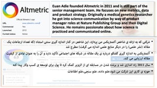 Euan Adie founded Altmetric in 2011 and is still part of the
senior management team. He focuses on new metrics, data
and product strategy. Originally a medical genetics researcher
he got into science communication by way of product
manager roles at Nature Publishing Group and then Digital
Science. He remains passionate about how science is
practiced and communicated online.
•
•
•
•
 