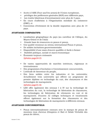 November 27, 2016 L
• Accès à l'ABE (Tout sauf les armes) de l'Union européenne,
• privilèges des préférences générales (SGP) avec différents pays,
• Les traités bilatéraux d'investissement avec plus de 4 pays,
• En cours d'adhésion à l'Organisation mondiale du commerce
(OMC), et
• Convention d'évitement de la double imposition avec plus de 14
pays.
AVANTAGES COMPARATIFS:
• Localisation géographique du pays (au carrefour de l'Afrique, du
Moyen-Orient et de l'Asie)
• Grande base de ressources en peaux et peaux,
• Une qualité reconnue au niveau international Peaux et peaux,
• De solides incitations gouvernementales
• Disponibilité d'une main-d'œuvre qualifiée et facile à former
• Stabilité politique, sociale et macro-économique
• Économie toujours croissante
2photos page14-15
• De vastes opportunités de marchés intérieurs, régionaux et
internationaux
• Des programmes d'incitation à l'investissement concurrentiels,
• L'attitude de bienvenue du peuple,
• Des liens solides entre les industries et les universités;
Actuellement trois universités qui offrent un programme de
premier diplôme en technologie du cuir, des chaussures et des
technologies de maroquinerie.
2photos page15-16
• LIDI offre également des niveaux I à IV sur la technologie de
fabrication du cuir, la technologie de fabrication de chaussures,
les technologies de fabrication de vêtements en cuir et de
maroquinerie. D'autres 32 collèges techniques et vocationnels
offrent également sur la formation des chaussures et des
technologies de fabrication de maroquinerie à différents niveaux.
AVANTAGES CONCURRENTIELS:
• Peaux internationalement connues avec la marque de peaux de
moutons roux cheveux éthiopiens et Bati et Selale Véritable des
peaux de chèvre,
 