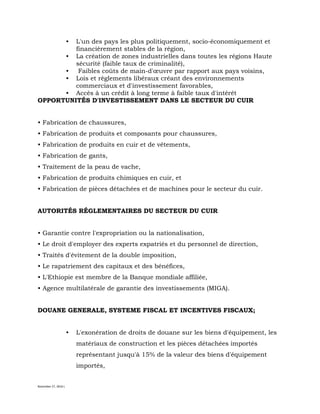 November 27, 2016 L
• L'un des pays les plus politiquement, socio-économiquement et
financièrement stables de la région,
• La création de zones industrielles dans toutes les régions Haute
sécurité (faible taux de criminalité),
• Faibles coûts de main-d'œuvre par rapport aux pays voisins,
• Lois et règlements libéraux créant des environnements
commerciaux et d'investissement favorables,
• Accès à un crédit à long terme à faible taux d'intérêt
OPPORTUNITÉS D'INVESTISSEMENT DANS LE SECTEUR DU CUIR
• Fabrication de chaussures,
• Fabrication de produits et composants pour chaussures,
• Fabrication de produits en cuir et de vêtements,
• Fabrication de gants,
• Traitement de la peau de vache,
• Fabrication de produits chimiques en cuir, et
• Fabrication de pièces détachées et de machines pour le secteur du cuir.
AUTORITÉS RÉGLEMENTAIRES DU SECTEUR DU CUIR
• Garantie contre l'expropriation ou la nationalisation,
• Le droit d'employer des experts expatriés et du personnel de direction,
• Traités d'évitement de la double imposition,
• Le rapatriement des capitaux et des bénéfices,
• L'Ethiopie est membre de la Banque mondiale affiliée,
• Agence multilatérale de garantie des investissements (MIGA).
DOUANE GENERALE, SYSTEME FISCAL ET INCENTIVES FISCAUX;
• L'exonération de droits de douane sur les biens d'équipement, les
matériaux de construction et les pièces détachées importés
représentant jusqu'à 15% de la valeur des biens d'équipement
importés,
 