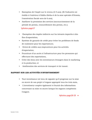 November 27, 2016 L
• Exemption de l'impôt sur le revenu (2-5 ans). (Si l'industrie est
établie à l'extérieur d'Addis-Abeba et de la zone spéciale d'Oromia,
l'exonération fiscale sera de 6 ans),
• Améliorer la prestation des services (raccourcissement de la
période de permis, renouvellement des permis, etc.);
1photos page17
• Exemption des impôts indirects sur les intrants importés à des
fins d'exportation;
• Système de garantie de crédit pour éviter les problèmes de fonds
de roulement pour les exportateurs;
• Octroi de crédits aux emprunteurs pour les activités
d'exportation;
• Fourniture d'un accès à l'infrastructure pour les personnes qui
effectuent des exportations,
• Créer des liens avec les investisseurs étrangers dans le marketing
et la production; et
• Amélioration des services de transport et de transit.
RAPPORT SUR LES ACTIVITÉS D'INVESTISSEMENT
• Tout investisseur est tenu de signaler qu'il progresse sur la mise
en œuvre de son projet à l'organe approprié tous les trois mois,
• L'investisseur coopère également et fournit des informations
concernant sa mise en œuvre lorsque les organes compétents
l'exigent.
4photos page18-19
 