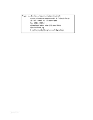 November 27, 2016 L
Préparé par: Direction de la communication ministérielle
Institut éthiopien de développement de l'industrie du cuir
Tél .: +251114391700, +251114391682
Fax: +251114392258
Boîte postale: 24692 code 1000, Addis-Abeba
Web: www.elidi.org
E-mail: Contact@elidi.org, berhanuhr@gmail.com
 