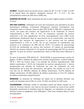 November 27, 2016 L
CLIMAT: Tempéré dans les hautes terres, allant de 20 ° C à 30 ° C (68 ° F à 86°
F) et chaud dans les plaines, atteignant souvent 45 ° C (113 ° F). Les
précipitations varient de 200 mm à 2000 mm.
SAISONS DE PLUIE: pluie abondante de juin à août; Légères pluies en février
et mars.
PIB PAR CAPITAL: L'Éthiopie est l'une des économies non pétrolières les plus
dynamiques d'Afrique. L'économie éthiopienne continue d'enregistrer une
croissance forte et robuste. Dans le plan GTP tardif, le PIB réel a augmenté de
10,3%. Les parts des services, de l'agriculture et de l'industrie se situent
respectivement à 46%, 40% et 14%. La croissance annuelle du secteur
industriel a été très significative (21,2%), principalement sous l'effet d'une
performance exubérante dans le sous-secteur de la construction. Les taux de
croissance des secteurs de l'agriculture et des services ont été estimés
respectivement à 5,4% et 11,9%. En ce qui concerne la contribution des
secteurs à la croissance du PIB réel de 10,3%, 5,3 points de pourcentage
(51,5%) est attribuable au secteur des services, 2,7 points de pourcentage
(26,2%) au secteur industriel et 2,3 points de pourcentage (22,3%) au secteur
agricole. La part du secteur manufacturier dans le PIB total reste inférieure à
5%.
Et pour le prochain GTP (2014/15 - 2019/2020), le gouvernement a prévu de
gagner 13.909,1 millions de dollars des recettes d'exportation. 3,556.8 millions
US $ / 25% du revenu total / est attendu du secteur manufacturier, 800
dollars américains / 22.5% de l'ensemble du secteur manufacturier / revenu
d'exportation est attendu de l'industrie du cuir. De l'industrie du cuir
Exportations de la part des chaussures, des gants, des articles en cuir et en
cuir fini est de 485,861 millions de dollars américains, 75,478 millions de
dollars américains, 24,502 millions de dollars américains et 214,157 millions
de dollars américains respectivement.
MONNAIE: La monnaie de l'Ethiopie est basée sur le système décimal. Les
unités de monnaie sont le Birr et cents. Un Birr est divisé en 100 cents.
CALENDRIER: L'Ethiopie utilise le calendrier julien qui divise l'année en 12
mois de 30 jours chacun. Les cinq ou six jours restants au cours d'une année
bissextile constituent le treizième mois de «Pagume». Le calendrier est sept ans
derrière l'ouest ou grégorien, avec Ethiopian | New Year tombant dans le mois
de Septembre.
1 photo page4
 