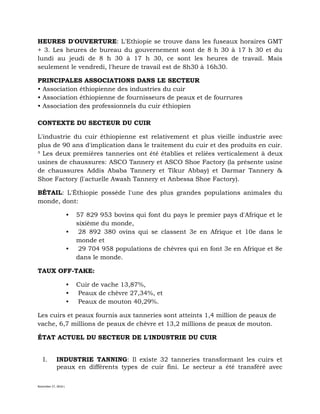 November 27, 2016 L
HEURES D'OUVERTURE: L'Ethiopie se trouve dans les fuseaux horaires GMT
+ 3. Les heures de bureau du gouvernement sont de 8 h 30 à 17 h 30 et du
lundi au jeudi de 8 h 30 à 17 h 30, ce sont les heures de travail. Mais
seulement le vendredi, l'heure de travail est de 8h30 à 16h30.
PRINCIPALES ASSOCIATIONS DANS LE SECTEUR
• Association éthiopienne des industries du cuir
• Association éthiopienne de fournisseurs de peaux et de fourrures
• Association des professionnels du cuir éthiopien
CONTEXTE DU SECTEUR DU CUIR
L'industrie du cuir éthiopienne est relativement et plus vieille industrie avec
plus de 90 ans d'implication dans le traitement du cuir et des produits en cuir.
³ Les deux premières tanneries ont été établies et reliées verticalement à deux
usines de chaussures: ASCO Tannery et ASCO Shoe Factory (la présente usine
de chaussures Addis Ababa Tannery et Tikur Abbay) et Darmar Tannery &
Shoe Factory (l'actuelle Awash Tannery et Anbessa Shoe Factory).
BÉTAIL: L'Éthiopie possède l'une des plus grandes populations animales du
monde, dont:
• 57 829 953 bovins qui font du pays le premier pays d'Afrique et le
sixième du monde,
• 28 892 380 ovins qui se classent 3e en Afrique et 10e dans le
monde et
• 29 704 958 populations de chèvres qui en font 3e en Afrique et 8e
dans le monde.
TAUX OFF-TAKE:
• Cuir de vache 13,87%,
• Peaux de chèvre 27,34%, et
• Peaux de mouton 40,29%.
Les cuirs et peaux fournis aux tanneries sont atteints 1,4 million de peaux de
vache, 6,7 millions de peaux de chèvre et 13,2 millions de peaux de mouton.
ÉTAT ACTUEL DU SECTEUR DE L'INDUSTRIE DU CUIR
I. INDUSTRIE TANNING: Il existe 32 tanneries transformant les cuirs et
peaux en différents types de cuir fini. Le secteur a été transféré avec
 
