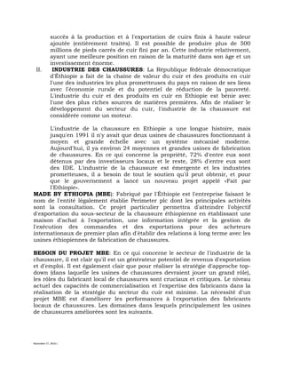 November 27, 2016 L
succès à la production et à l'exportation de cuirs finis à haute valeur
ajoutée (entièrement traités). Il est possible de produire plus de 500
millions de pieds carrés de cuir fini par an. Cette industrie relativement,
ayant une meilleure position en raison de la maturité dans son âge et un
investissement énorme.
II. INDUSTRIE DES CHAUSSURES: La République fédérale démocratique
d'Éthiopie a fait de la chaîne de valeur du cuir et des produits en cuir
l'une des industries les plus prometteuses du pays en raison de ses liens
avec l'économie rurale et du potentiel de réduction de la pauvreté.
L'industrie du cuir et des produits en cuir en Ethiopie est bénie avec
l'une des plus riches sources de matières premières. Afin de réaliser le
développement du secteur du cuir, l'industrie de la chaussure est
considérée comme un moteur.
L'industrie de la chaussure en Ethiopie a une longue histoire, mais
jusqu'en 1991 il n'y avait que deux usines de chaussures fonctionnant à
moyen et grande échelle avec un système mécanisé moderne.
Aujourd'hui, il ya environ 24 moyennes et grandes usines de fabrication
de chaussures. En ce qui concerne la propriété, 72% d'entre eux sont
détenus par des investisseurs locaux et le reste, 28% d'entre eux sont
des IDE. L'industrie de la chaussure est émergente et les industries
prometteuses, il a besoin de tout le soutien qu'il peut obtenir, et pour
que le gouvernement a lancé un nouveau projet appelé «Fait par
l'Ethiopie».
MADE BY ETHIOPIA (MBE): Fabriqué par l'Éthiopie est l'entreprise faisant le
nom de l'entité légalement établie Perimeter plc dont les principales activités
sont la consultation. Ce projet particulier permettra d'atteindre l'objectif
d'exportation du sous-secteur de la chaussure éthiopienne en établissant une
maison d'achat à l'exportation, une information intégrée et la gestion de
l'exécution des commandes et des exportations pour des acheteurs
internationaux de premier plan afin d'établir des relations à long terme avec les
usines éthiopiennes de fabrication de chaussures.
BESOIN DU PROJET MBE: En ce qui concerne le secteur de l'industrie de la
chaussure, il est clair qu'il est un générateur potentiel de revenus d'exportation
et d'emploi. Il est également clair que pour réaliser la stratégie d'approche top-
down (dans laquelle les usines de chaussures devraient jouer un grand rôle),
les rôles du fabricant local de chaussures sont cruciaux et critiques. Le niveau
actuel des capacités de commercialisation et l'expertise des fabricants dans la
réalisation de la stratégie du secteur du cuir est minime. La nécessité d'un
projet MBE est d'améliorer les performances à l'exportation des fabricants
locaux de chaussures. Les domaines dans lesquels principalement les usines
de chaussures améliorées sont les suivants.
 