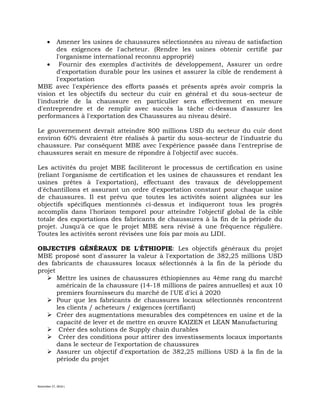 November 27, 2016 L
 Amener les usines de chaussures sélectionnées au niveau de satisfaction
des exigences de l'acheteur. (Rendre les usines obtenir certifié par
l'organisme international reconnu approprié)
 Fournir des exemples d'activités de développement, Assurer un ordre
d'exportation durable pour les usines et assurer la cible de rendement à
l'exportation
MBE avec l'expérience des efforts passés et présents après avoir compris la
vision et les objectifs du secteur du cuir en général et du sous-secteur de
l'industrie de la chaussure en particulier sera effectivement en mesure
d'entreprendre et de remplir avec succès la tâche ci-dessus d'assurer les
performances à l'exportation des Chaussures au niveau désiré.
Le gouvernement devrait atteindre 800 millions USD du secteur du cuir dont
environ 60% devraient être réalisés à partir du sous-secteur de l'industrie du
chaussure. Par conséquent MBE avec l'expérience passée dans l'entreprise de
chaussures serait en mesure de répondre à l'objectif avec succès.
Les activités du projet MBE faciliteront le processus de certification en usine
(reliant l'organisme de certification et les usines de chaussures et rendant les
usines prêtes à l'exportation), effectuant des travaux de développement
d'échantillons et assurant un ordre d'exportation constant pour chaque usine
de chaussures. Il est prévu que toutes les activités soient alignées sur les
objectifs spécifiques mentionnés ci-dessus et indiqueront tous les progrès
accomplis dans l'horizon temporel pour atteindre l'objectif global de la cible
totale des exportations des fabricants de chaussures à la fin de la période du
projet. Jusqu'à ce que le projet MBE sera révisé à une fréquence régulière.
Toutes les activités seront révisées une fois par mois au LIDI.
OBJECTIFS GÉNÉRAUX DE L'ÉTHIOPIE: Les objectifs généraux du projet
MBE proposé sont d'assurer la valeur à l'exportation de 382,25 millions USD
des fabricants de chaussures locaux sélectionnés à la fin de la période du
projet
 Mettre les usines de chaussures éthiopiennes au 4ème rang du marché
américain de la chaussure (14-18 millions de paires annuelles) et aux 10
premiers fournisseurs du marché de l'UE d'ici à 2020
 Pour que les fabricants de chaussures locaux sélectionnés rencontrent
les clients / acheteurs / exigences (certifiant)
 Créer des augmentations mesurables des compétences en usine et de la
capacité de lever et de mettre en œuvre KAIZEN et LEAN Manufacturing
 Créer des solutions de Supply chain durables
 Créer des conditions pour attirer des investissements locaux importants
dans le secteur de l'exportation de chaussures
 Assurer un objectif d'exportation de 382,25 millions USD à la fin de la
période du projet
 