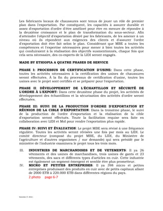 November 27, 2016 L
Les fabricants locaux de chaussures sont tenus de jouer un rôle de premier
plan dans l'exportation. Par conséquent, les capacités à assurer durable et
assez d'exportation d'ordre d'être amélioré pour être en mesure de répondre à
la deuxième croissance et le plan de transformation du sous-secteur. Afin
d'atteindre l'objectif d'exportation désiré par les fabricants, de les amener à un
niveau où ils répondent aux exigences des clients et d'assurer l'ordre
d'exportation doit être fait selon le plan. Considérant que MBE a toutes les
compétences et l'expertise nécessaires pour mener à bien toutes les activités
qui conduiraient à la réalisation des objectifs susmentionnés, chaque fois que
cela sera nécessaire, des co-experts de la LIDI seront engagés.
MADE BY ETHIOPIA A QUATRE PHASES DE SERVICE
PHASE I: PROCESSUS DE CERTIFICATION D'USINE: Dans cette phase,
toutes les activités nécessaires à la certification des usines de chaussures
seront effectuées. À la fin du processus de certification d'usine, toutes les
usines avec le projet sont certifiés et se préparer pour l'exportation.
PHASE II: DÉVELOPPEMENT DE L'ÉCHANTILLON ET SÉCURITÉ DE
L'ORDRE À L'EXPORT: Dans cette deuxième phase du projet, les activités de
développement des échantillons et la sécurisation des activités d'ordre seront
effectuées.
PHASE III: SUIVI DE LA PRODUCTION D'ORDRE D'EXPORTATION ET
RÉUNION DE LA CIBLE D'EXPORTATION: Dans la troisième phase, le suivi
de la production de l'ordre d'exportation et la réalisation de la cible
d'exportation seront effectués. Toute la facilitation requise sera faite en
collaboration avec LIDI et MoI pour rendre l'exportation plus rapide.
PHASE IV: SUIVI ET ÉVALUATION: Le projet MBE sera révisé à une fréquence
régulière. Toutes les activités seront révisées une fois par mois au LIDI. Le
comité directeur (composé du projet MBE, du LIDI, du Ministère de
l'agriculture et d'autres organismes / sur demande) qui sera présidé par le
ministère de l'industrie examinera le projet tous les trois mois.
III. INDUSTRIES DE MARCHANDISES ET DE VETEMENTS: Il ya 26
vêtements et des usines de marchandises, trois usines de gants et 23
vêtements, des sacs et différents types d'articles en cuir. Cette industrie
est également un segment émergent et semble être plus prometteur.
IV. MICRO ET PETITES ENTREPRISES: Il ya 398 micro et petites
entreprises produisant des produits en cuir avec de petits capitaux allant
de 2000 ETB à 220.000 ETB dans différentes régions du pays.
2 photo page 6-7
 