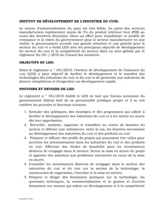 November 27, 2016 L
INSTITUT DE DÉVELOPPEMENT DE L'INDUSTRIE DU CUIR:
Le niveau d'industrialisation du pays est très faible, les parts des secteurs
manufacturiers représentant moins de 5% du produit intérieur brut (PIB) au
cours des dernières décennies. Dans un effort pour transformer ce modèle de
croissance et la vision du gouvernement pour le secteur manufacturier en une
réalité, le gouvernement accorde une grande attention et une priorité pour le
secteur du cuir et a établi LIDI avec les principaux objectifs de développement
du secteur du cuir et la compétitivité du secteur dans La zone globale par le
règlement No.181 / 2010 du Conseil des ministres.
OBJECTIFS DU LIDI:
Selon le règlement n ° 181/2010, l'Institut de développement de l'industrie du
cuir (LIDI) a pour objectif de faciliter le développement et le transfert des
technologies des industries du cuir et du cuir et de permettre aux industries de
devenir compétitives et d'engendrer un développement rapide.
POUVOIRS ET DEVOIRS DE LIDI:
Le règlement n ° 181/2010 établit le LIDI en tant que bureau autonome du
gouvernement fédéral doté de sa personnalité juridique propre et il se voit
conférer les pouvoirs et fonctions suivants:
1. formuler des politiques, des stratégies et des programmes qui aident à
faciliter le développement des industries du cuir et à les mettre en œuvre
dès leur approbation;
2. Recueillir, analyser, organiser et transférer au centre de données du
secteur et diffuser aux utilisateurs, selon le cas, les données nécessaires
au développement des industries du cuir et des produits en cuir
3. Préparer et diffuser des profils de projets qui pourraient être utiles pour
accroître les investissements dans les industries du cuir et des produits
en cuir; Effectuer des études de faisabilité pour les investisseurs
désireux de s'engager dans le secteur; Suivre la mise en œuvre du projet
et apporter des solutions aux problèmes rencontrés au cours de la mise
en œuvre.
4. Conseiller les investisseurs désireux de s'engager dans le secteur des
industries du cuir et du cuir sur la section de la technologie, la
construction de négociation, l'érection et la mise en service;
5. Préparer et diriger des formations pratiques sur la technologie, les
questions techniques, la commercialisation et la gestion et d'autres
formations sur mesure qui aident au développement et à la compétitivité
 