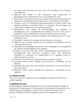 November 27, 2016 L
du secteur des industries du cuir et du cuir; Et délivrer des certificats
aux stagiaires;
6. Effectuer des études et des recherches pour promouvoir le
développement de l'industrie du cuir et des produits en cuir;
7. Fournir des services de soutien et de conseil concernant les processus de
production, la planification de la production et le contrôle de la qualité;
8. Coopérer avec les institutions gouvernementales et privées ayant des
objectifs similaires, à l'échelle locale et à l'étranger; Et encourager des
coopérations similaires entre institutions privées;
9. Entreprendre des études de benchmarking qui facilitent le
développement et la compétitivité des industries du cuir et du cuir et
assisteront ceux qui mènent des activités similaires dans le secteur;
10. Fournir des services d'essais de produits aux industries du cuir et des
produits en cuir;
11. Accroître le soutien à la création de liens d'entrée et de sortie;
12. Effectuer une étude de marché pour les produits des industries du cuir
et des produits en cuir;
13. Identifier les technologies qui peuvent être développées et entreprendre
des activités de développement de produits;
14. Coopérer avec les universités pour le développement de produits et le
développement des ressources humaines, mener des recherches
conjointes et contribuer au renforcement de la capacité locale de
recherche dans le secteur;
15. Fournir ses services aux utilisateurs dans un guichet unique;
16. Exécuter toutes autres activités qui favorisent la réalisation de ses
objectifs.
17. posséder des biens, inter des contrats et poursuivre et être poursuivi en
son nom propre;
18. Exécuter toutes autres activités qui favorisent la réalisation de ses
objectifs.
LA VISION DE LIDI
Pour voir la part de l'industrie du cuir éthiopien se décuple en 2025 sur le
marché mondial.
LA MISSION DE LIDI
En développant l'industrie éthiopienne du cuir de façon durable et rapide, en
promouvant l'investissement, en fournissant à l'investisseur la production et le
marketing, les technologies, le conseil et les services de soutien; Ce qui a
permis à l'Éthiopie de tirer le meilleur parti de ses ressources en cuir.
 