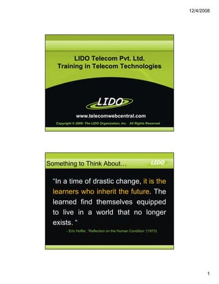 12/4/2008




         LIDO Telecom Pvt. Ltd.
   Training in Telecom Technologies




               www.telecomwebcentral.com
   Copyright © 2009- The LIDO Organization, Inc. All Rights Reserved




Something to Think About…

  “In a time of drastic change, it is the
                            g
  learners who inherit the future. The
  learned find themselves equipped
  to live in a world that no longer
  exists. “
         - Eric Hoffer, “Reflection on the Human Condition “(1973)




                                                                              1
 