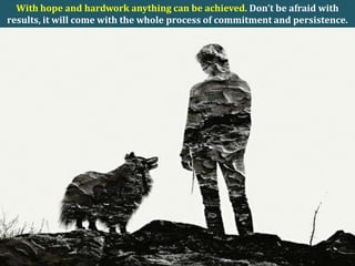 With hope and hardwork anything can be achieved. Don’t be afraid with
results, it will come with the whole process of commitment and persistence.
 